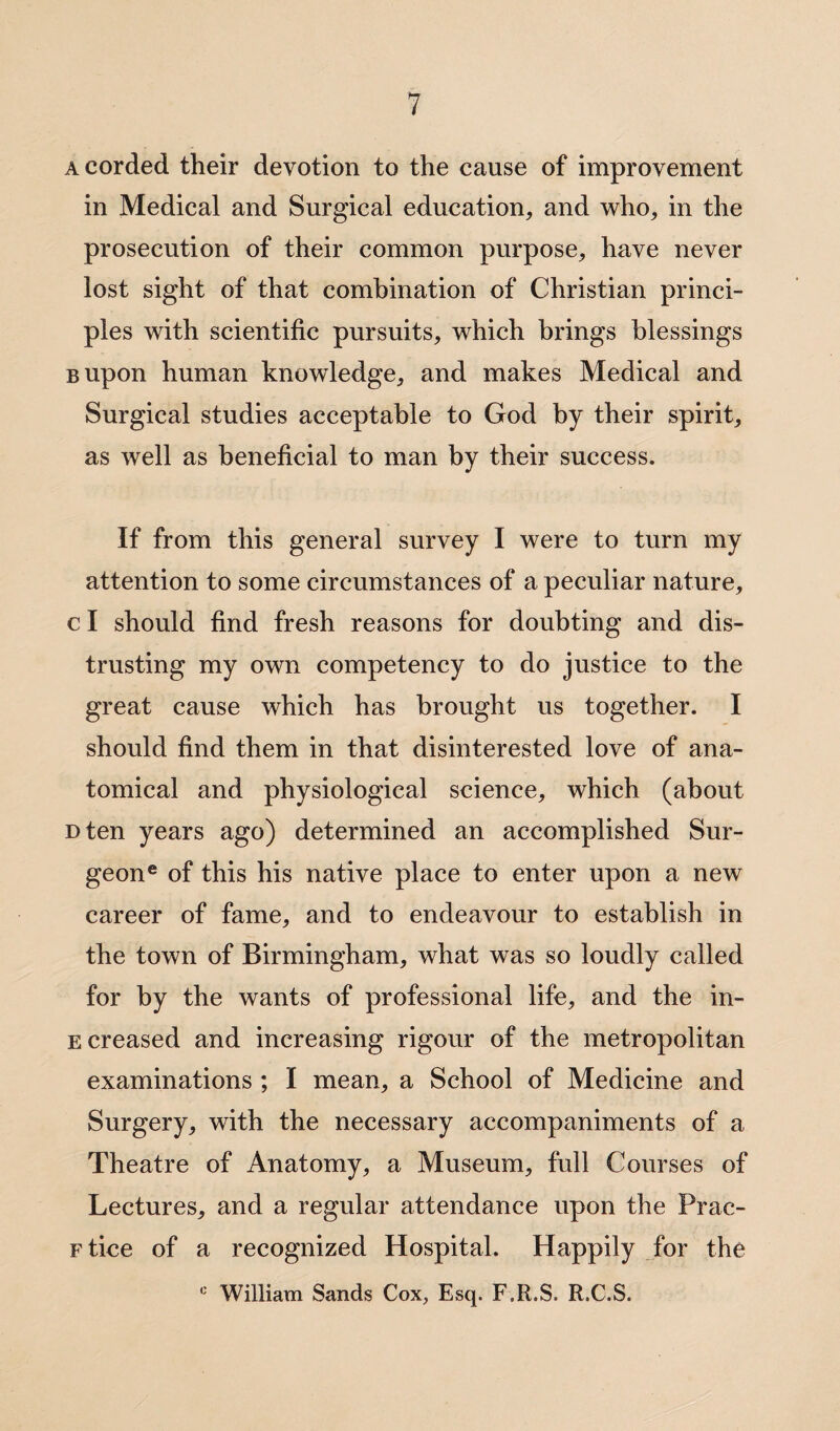 a corded their devotion to the cause of improvement in Medical and Surgical education, and who, in the prosecution of their common purpose, have never lost sight of that combination of Christian princi¬ ples with scientific pursuits, which brings blessings Bupon human knowledge, and makes Medical and Surgical studies acceptable to God by their spirit, as well as beneficial to man by their success. If from this general survey I were to turn my attention to some circumstances of a peculiar nature, c I should find fresh reasons for doubting and dis¬ trusting my own competency to do justice to the great cause which has brought us together. I should find them in that disinterested love of ana¬ tomical and physiological science, which (about Dten years ago) determined an accomplished Sur¬ geon® of this his native place to enter upon a new career of fame, and to endeavour to establish in the town of Birmingham, what was so loudly called for by the wants of professional life, and the in- e creased and increasing rigour of the metropolitan examinations ; I mean, a School of Medicine and Surgery, with the necessary accompaniments of a Theatre of Anatomy, a Museum, full Courses of Lectures, and a regular attendance upon the Prac- Ftice of a recognized Hospital. Happily for the 0 William Sands Cox, Esq. F.R.S. R.C.S.