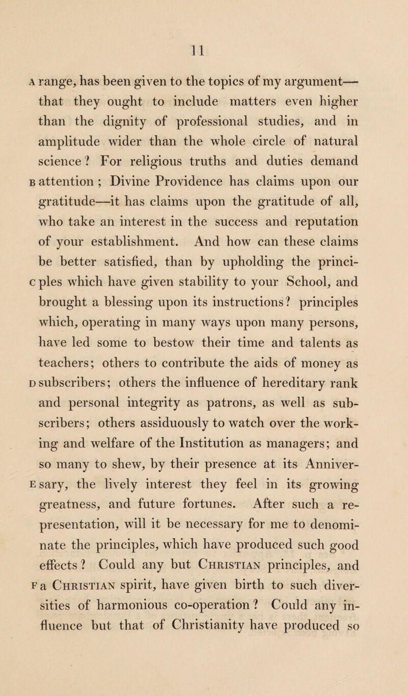 a range, has been given to the topics of my argument— that they ought to include matters even higher than the dignity of professional studies, and in amplitude wider than the whole circle of natural science ? For religious truths and duties demand b attention ; Divine Providence has claims upon our gratitude—it has claims upon the gratitude of all, who take an interest in the success and reputation of your establishment. And how can these claims be better satisfied, than by upholding the princi- cples which have given stability to your School, and brought a blessing upon its instructions? principles which, operating in many ways upon many persons, have led some to bestow their time and talents as teachers; others to contribute the aids of money as d subscribers; others the influence of hereditary rank and personal integrity as patrons, as well as sub¬ scribers; others assiduously to watch over the work¬ ing and welfare of the Institution as managers; and so many to shew, by their presence at its Anniver- e sary, the lively interest they feel in its growing greatness, and future fortunes. After such a re¬ presentation, will it be necessary for me to denomi¬ nate the principles, which have produced such good effects ? Could any but Christian principles, and f a Christian spirit, have given birth to such diver¬ sities of harmonious co-operation ? Could any in¬ fluence but that of Christianity have produced so