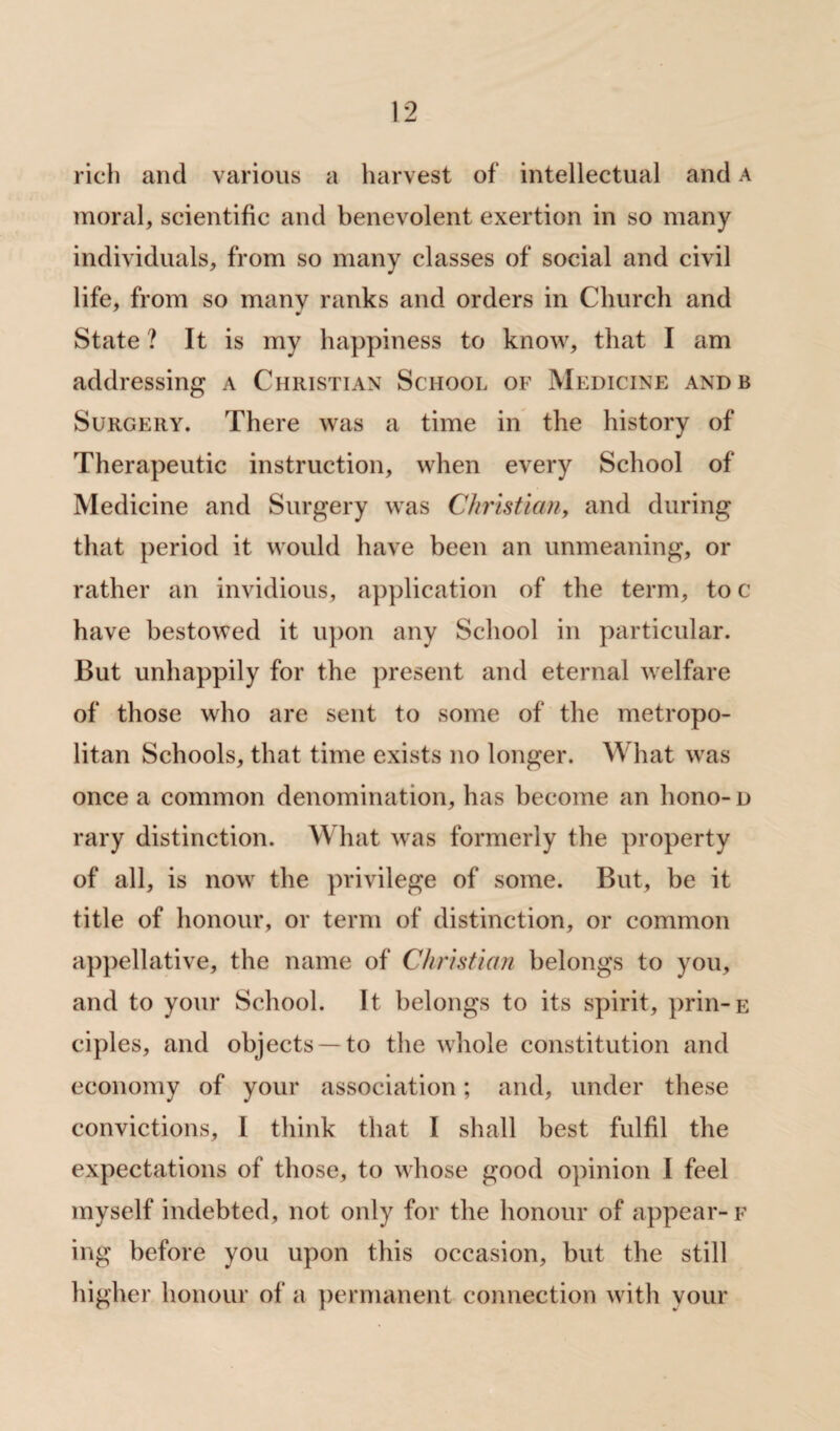 rich and various a harvest of intellectual and a moral, scientific and benevolent exertion in so many individuals, from so many classes of social and civil life, from so many ranks and orders in Church and State ? It is my happiness to know, that I am addressing a Christian School of Medicine andb Surgery. There was a time in the history of Therapeutic instruction, when every School of Medicine and Surgery was Christian, and during that period it would have been an unmeaning, or rather an invidious, application of the term, to c have bestowed it upon any School in particular. But unhappily for the present and eternal welfare of those who are sent to some of the metropo¬ litan Schools, that time exists no longer. What was once a common denomination, has become an hono- d rary distinction. What was formerly the property of all, is now the privilege of some. But, be it title of honour, or term of distinction, or common appellative, the name of Christian belongs to you, and to your School. It belongs to its spirit, prin-E ciples, and objects —to the whole constitution and economy of your association; and, under these convictions, I think that I shall best fulfil the expectations of those, to whose good opinion I feel myself indebted, not only for the honour of appear- f ing before you upon this occasion, but the still higher honour of a permanent connection with your