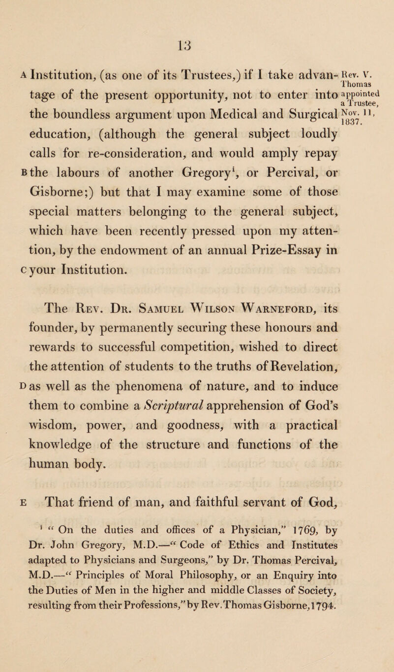 a Institution, (as one of its Trustees.) if 1 take advan- Rev. v. v # Thomas tage of the present opportunity, not to enter into appointed the boundless argument upon Medical and Surgical H> education, (although the general subject loudly calls for re-consideration, and would amply repay Bthe labours of another Gregory1, or Percival, or Gisborne;) but that I may examine some of those special matters belonging to the general subject, which have been recently pressed upon my atten¬ tion, by the endowment of an annual Prize-Essay in cyour Institution. The Rev. Dr. Samuel Wilson Warneford, its founder, by permanently securing these honours and rewards to successful competition, wished to direct the attention of students to the truths of Revelation, Das well as the phenomena of nature, and to induce them to combine a Scriptural apprehension of God’s wisdom, power, and goodness, with a practical knowledge of the structure and functions of the human body. e That friend of man, and faithful servant of God, * “ On the duties and offices of a Physician/’ 1?69> by Dr. John Gregory, M.D.—“ Code of Ethics and Institutes adapted to Physicians and Surgeons,” by Dr. Thomas Percival, M.D.—“ Principles of Moral Philosophy, or an Enquiry into the Duties of Men in the higher and middle Classes of Society, resulting from their Professions,”by Rev.Thomas Gisborne,! 794*.