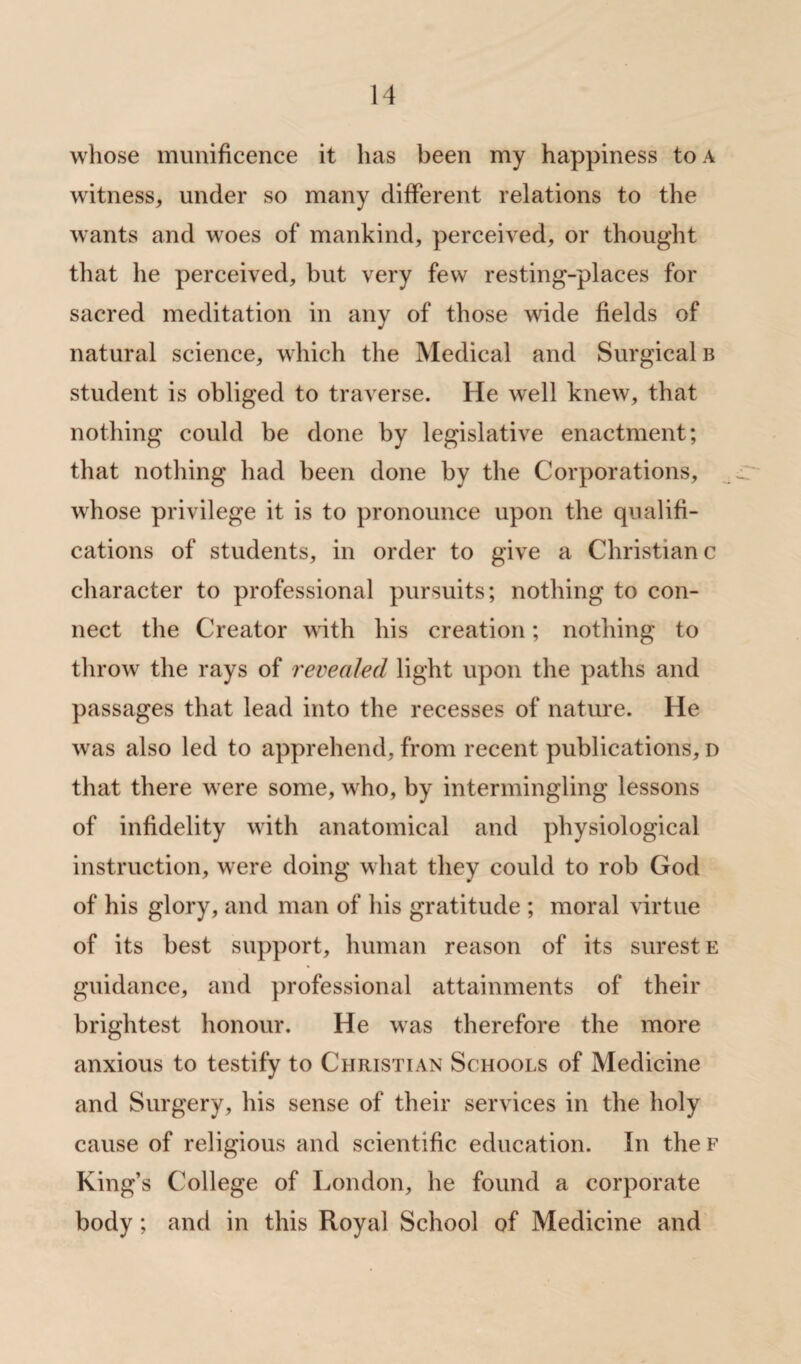 whose munificence it has been my happiness to a witness, under so many different relations to the wants and wroes of mankind, perceived, or thought that he perceived, but very few resting-places for sacred meditation in any of those wide fields of natural science, which the Medical and Surgical b student is obliged to traverse. He well knew, that nothing could be done by legislative enactment; that nothing had been done by the Corporations, whose privilege it is to pronounce upon the qualifi¬ cations of students, in order to give a Christian c character to professional pursuits; nothing to con¬ nect the Creator with his creation; nothing to throw the rays of revealed light upon the paths and passages that lead into the recesses of nature. He was also led to apprehend, from recent publications, d that there w ere some, wrho, by intermingling lessons of infidelity with anatomical and physiological instruction, were doing what they could to rob God of his glory, and man of his gratitude ; moral virtue of its best support, human reason of its surest e guidance, and professional attainments of their brightest honour. He was therefore the more anxious to testify to Christian Schools of Medicine and Surgery, his sense of their services in the holy cause of religious and scientific education. In the f King’s College of London, he found a corporate body; and in this Royal School of Medicine and