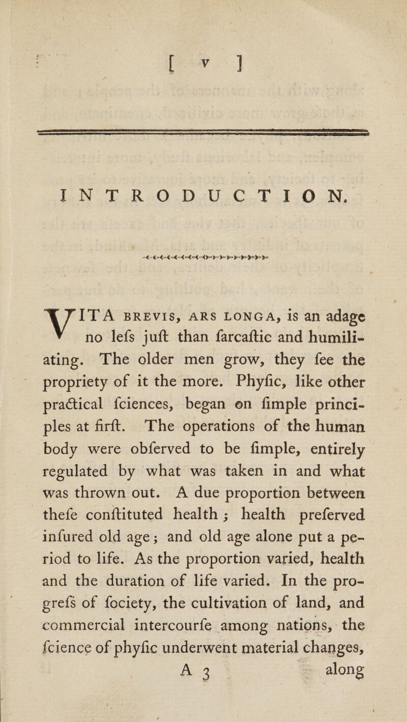 INTRODUCTION. VITA brevis, ars longa, is an adage no lefs juft than farcaftie and humili¬ ating. The older men grow, they fee the propriety of it the more. Phyfic, like other pradtical fciences, began on ftmple princi¬ ples at firft. The operations of the human body were obferved to be Ample, entirely regulated by what was taken in and what was thrown out. A due proportion between thefe conftituted health; health preferved infured old age; and old age alone put a pe¬ riod to life. As the proportion varied, health and the duration of life varied. In the pro- grefs of fociety, the cultivation of land, and commercial intercourfe among nations, the fcience of phyfic underwent material changes, A 3 along