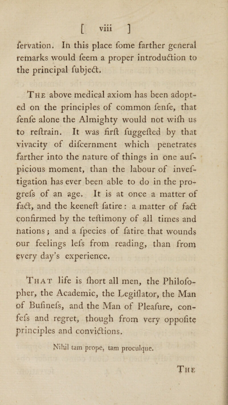 fervation. In this place fome farther general remarks would feem a proper introduction to the principal fubjeCt. The above medical axiom has been adopt¬ ed on the principles of common fenfe, that fenfe alone the Almighty would not with us to reftrain. It was firft fuggefted by that vivacity of difcernment which penetrates farther into the nature of things in one auf- picious moment, than the labour of invef- tigation has ever been able to do in the pro- grefs of an age. It is at once a matter of faCt, and the keeneft fatire: a matter of faCt confirmed by the teftimony of all times and nations; and a fpecies of fatire that wounds our feelings lefs from reading, than from every day’s experience. That life is fhort all men, the Philofo- pher, the Academic, the Legiflator, the Man of Bufmefs, and the Man of Pleafure, con- fefs and regret, though from very oppofite principles and convictions. Nihil tarn prope, tarn proculque.