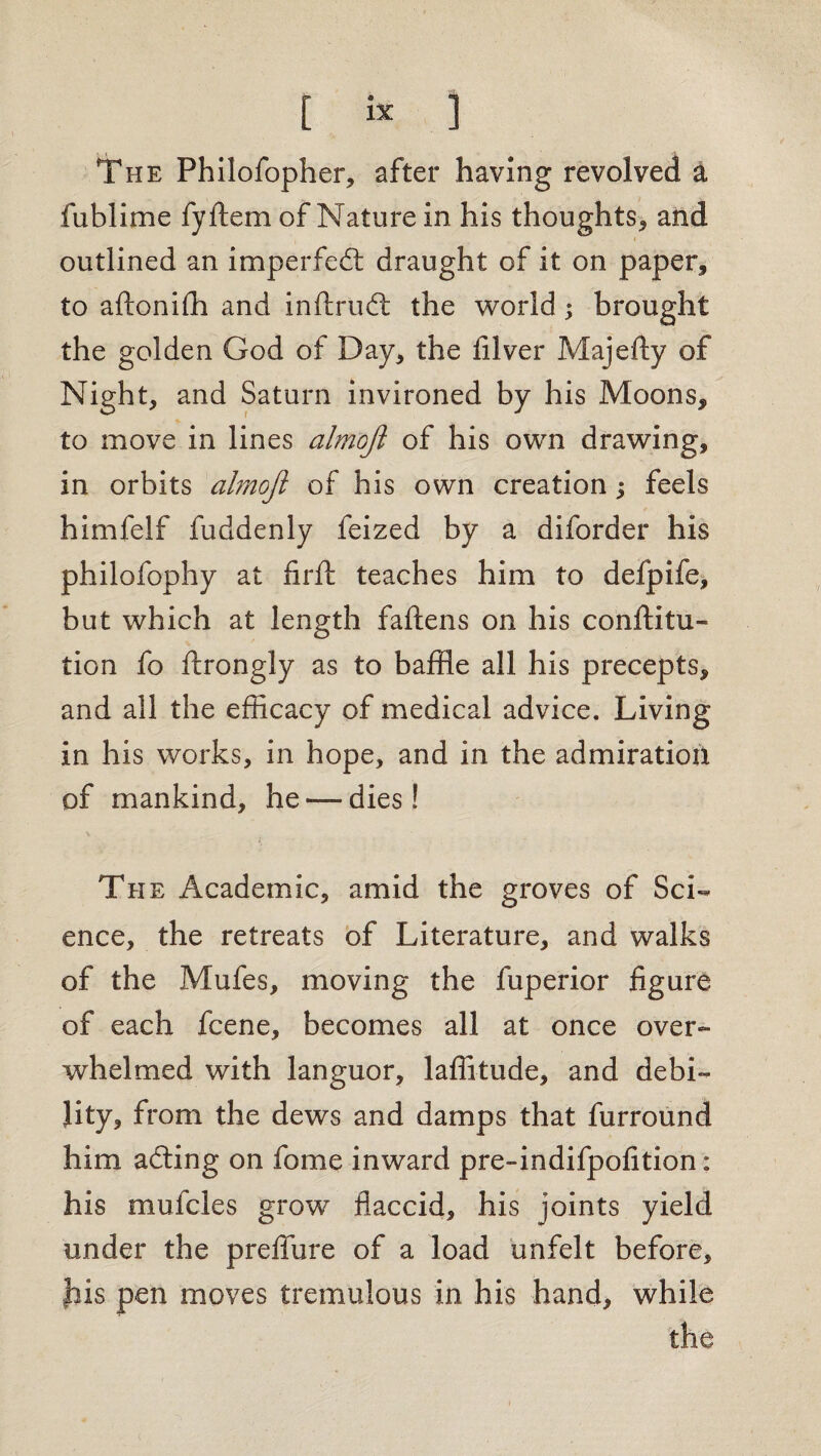 The Philofopher, after having revolved a fublime fyftem of Nature in his thoughts* and outlined an imperfeft draught of it on paper* to aftoniffl and inftrud: the world; brought the golden God of Day* the filver Majefty of Night, and Saturn invironed by his Moons* to move in lines almoji of his own drawing, in orbits almoji of his own creation; feels himfelf fuddenly feized by a diforder his philofophy at firft teaches him to defpife, but which at length fallens on his conftitu- lion fo ftrongly as to baffle all his precepts, and all the efficacy of medical advice. Living in his works, in hope, and in the admiration of mankind, he — dies! The Academic, amid the groves of Sci¬ ence, the retreats of Literature, and walks of the Mufes, moving the fuperior figure of each fcene, becomes all at once over¬ whelmed with languor, laffitude, and debi¬ lity, from the dews and damps that furround him adling on fome inward pre-indifpofition: his mufcles grow flaccid, his joints yield under the preflure of a load unfelt before, his pen moves tremulous in his hand, while