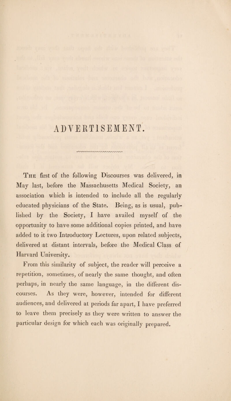 ADVERTISEMENT. The first of the following Discourses was delivered, in May last, before the Massachusetts Medical Society, an association which is intended to include all the regularly educated physicians of the State. Being, as is usual, pub¬ lished by the Society, I have availed myself of the opportunity to have some additional copies printed, and have added to it two Introductory Lectures, upon related subjects, delivered at distant intervals, before the Medical Class of Harvard University. From this similarity of subject, the reader will perceive a repetition, sometimes, of nearly the same thought, and often perhaps, in nearly the same language, in the different dis¬ courses. As they were, however, intended for different audiences, and delivered at periods far apart, I have preferred to leave them precisely as they were written to answer the particular design for which each was originally prepared.