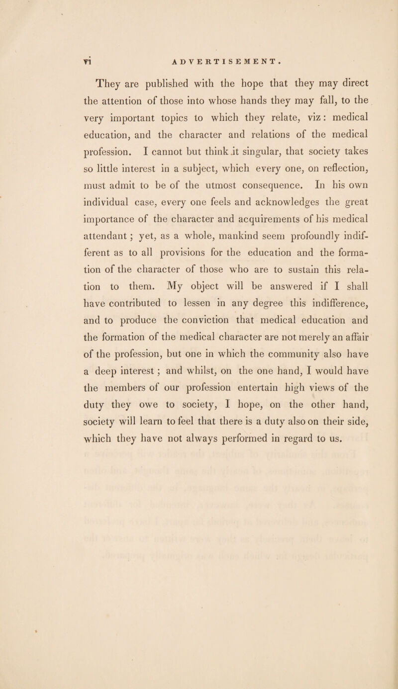 They are published with the hope that they may direct the attention of those into whose hands they may fall, to the very important topics to which they relate, viz: medical education, and the character and relations of the medical profession. I cannot but think.it singular, that society takes so little interest in a subject, which every one, on reflection, must admit to be of the utmost consequence. In his own individual case, ev^ry one feels and acknowledges the great importance of the character and acquirements of his medical attendant; yet, as a whole, mankind seem profoundly indif¬ ferent as to all provisions for the education and the forma¬ tion of the character of those who are to sustain this rela¬ tion to them. My object will be answered if I shall have contributed to lessen in any degree this indifference, and to produce the conviction that medical education and the formation of the medical character are not merely an affair of the profession, but one in which the community also have a deep interest; and whilst, on the one hand, I would have the members of our profession entertain high views of the duty they owe to society, I hope, on the other hand, society will learn to feel that there is a duty also on their side, which they have not always performed in regard to us.