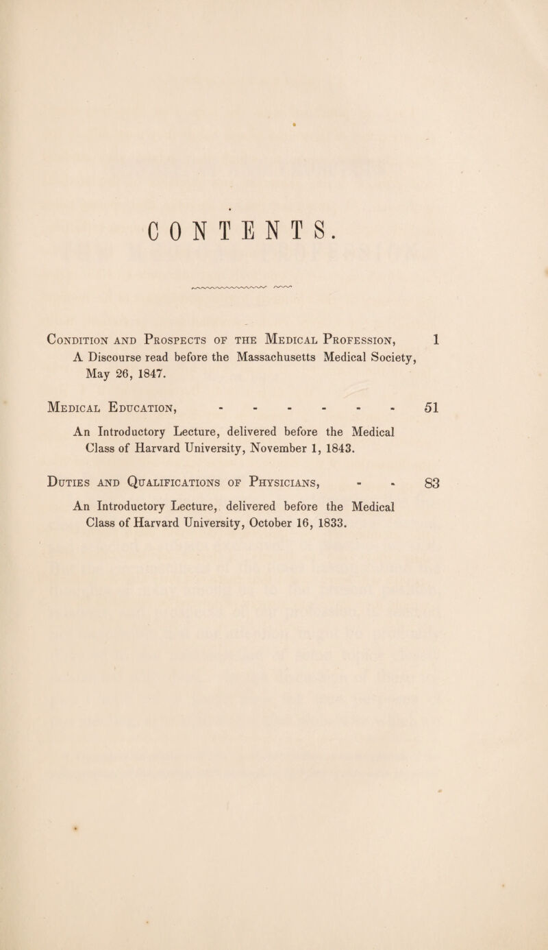 CONTENTS. Condition and Prospects of the Medical Profession, 1 A Discourse read before the Massachusetts Medical Society, May 26, 1847. Medical Education,.51 An Introductory Lecture, delivered before the Medical Class of Harvard University, November 1, 1843. Duties and Qualifications of Physicians, - - 83 An Introductory Lecture, delivered before the Medical Class of Harvard University, October 16, 1833.