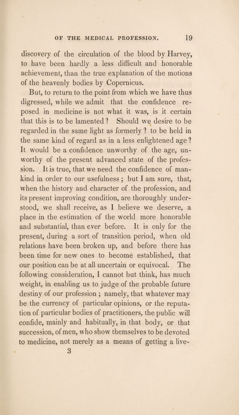 discovery of the circulation of the blood by Harvey, to have been hardly a less difficult and honorable achievement, than the true explanation of the motions of the heavenly bodies by Copernicus. But, to return to the point from which we have thus digressed, while we admit that the confidence re¬ posed in medicine is not what it was, is it certain that this is to be lamented 1 Should we desire to be regarded in the same light as formerly 1 to be held in the same kind of regard as in a less enlightened age ? It would be a confidence unworthy of the age, un¬ worthy of the present advanced state of the profes¬ sion. It is true, that we need the confidence of man¬ kind in order to our usefulness ; but I am sure, that, when the history and character of the profession, and its present improving condition, are thoroughly under¬ stood, we shall receive, as I believe we deserve, a place in the estimation of the world more honorable and substantial, than ever before. It is only for the present, during a sort of transition period, when old relations have been broken up, and before there has been time for new ones to become established, that our position can be at all uncertain or equivocal. The following consideration, I cannot but think, has much weight, in enabling us to judge of the probable future destiny of our profession ; namely, that whatever may be the currency of particular opinions, or the reputa¬ tion of particular bodies of practitioners, the public will confide, mainly and habitually, in that body, or that succession, of men, who show themselves to be devoted to medicine, not merely as a means of getting a live- 3