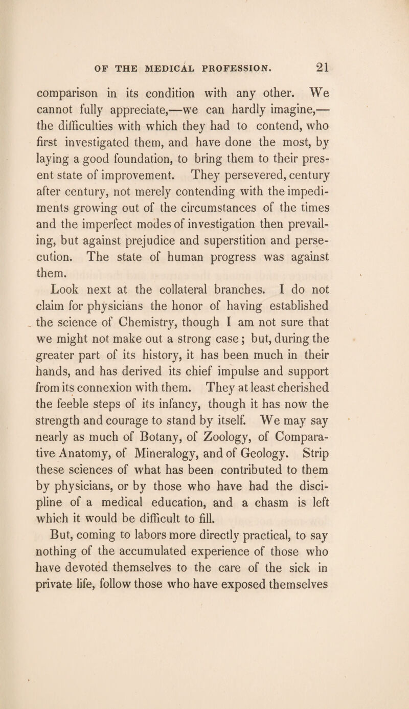 comparison in its condition with any other. We cannot fully appreciate,—we can hardly imagine,— the difficulties with which they had to contend, who first investigated them, and have done the most, by laying a good foundation, to bring them to their pres¬ ent state of improvement. They persevered, century after century, not merely contending with the impedi¬ ments growing out of the circumstances of the times and the imperfect modes of investigation then prevail¬ ing, but against prejudice and superstition and perse¬ cution. The state of human progress was against them. Look next at the collateral branches. I do not claim for physicians the honor of having established _ the science of Chemistry, though I am not sure that we might not make out a strong case; but, during the greater part of its history, it has been much in their hands, and has derived its chief impulse and support from its connexion with them. They at least cherished the feeble steps of its infancy, though it has now the strength and courage to stand by itself. We may say nearly as much of Botany, of Zoology, of Compara¬ tive Anatomy, of Mineralogy, and of Geology. Strip these sciences of what has been contributed to them by physicians, or by those who have had the disci¬ pline of a medical education, and a chasm is left which it would be difficult to fill. But, coming to labors more directly practical, to say nothing of the accumulated experience of those who have devoted themselves to the care of the sick in private life, follow those who have exposed themselves