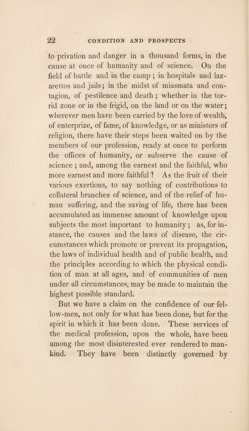 to privation and danger in a thousand forms, in the cause at once of humanity and of science. On the field of battle and in the camp ; in hospitals and laz¬ arettos and jails; in the midst of miasmata and con¬ tagion, of pestilence and death ; whether in the tor¬ rid zone or in the frigid, on the land or on the water; wherever men have been carried by the love of wealth, of enterprize, of fame, of knowledge, or as ministers of religion, there have their steps been waited on by the members of our profession, ready at once to perform the offices of humanity, or subserve the cause of science ; and, among the earnest and the faithful, who more earnest and more faithful 1 As the fruit of their various exertions, to say nothing of contributions to collateral branches of science, and of the relief of hu¬ man suffering, and the saving of life, there has been accumulated an immense amount of knowledge upon subjects the most important to humanity; as, for in¬ stance, the causes and the laws of disease, the cir¬ cumstances which promote or prevent its propagation, the laws of individual health and of public health, and the principles according to which the physical condi¬ tion of man at all ages, and of communities of men under all circumstances, may be made to maintain the highest possible standard. But we have a claim on the confidence of our fel¬ low-men, not only for what has been done, but for the spirit in which it has been done. These services of the medical profession, upon the whole, have been among the most disinterested ever rendered to man¬ kind. They have been distinctly governed by