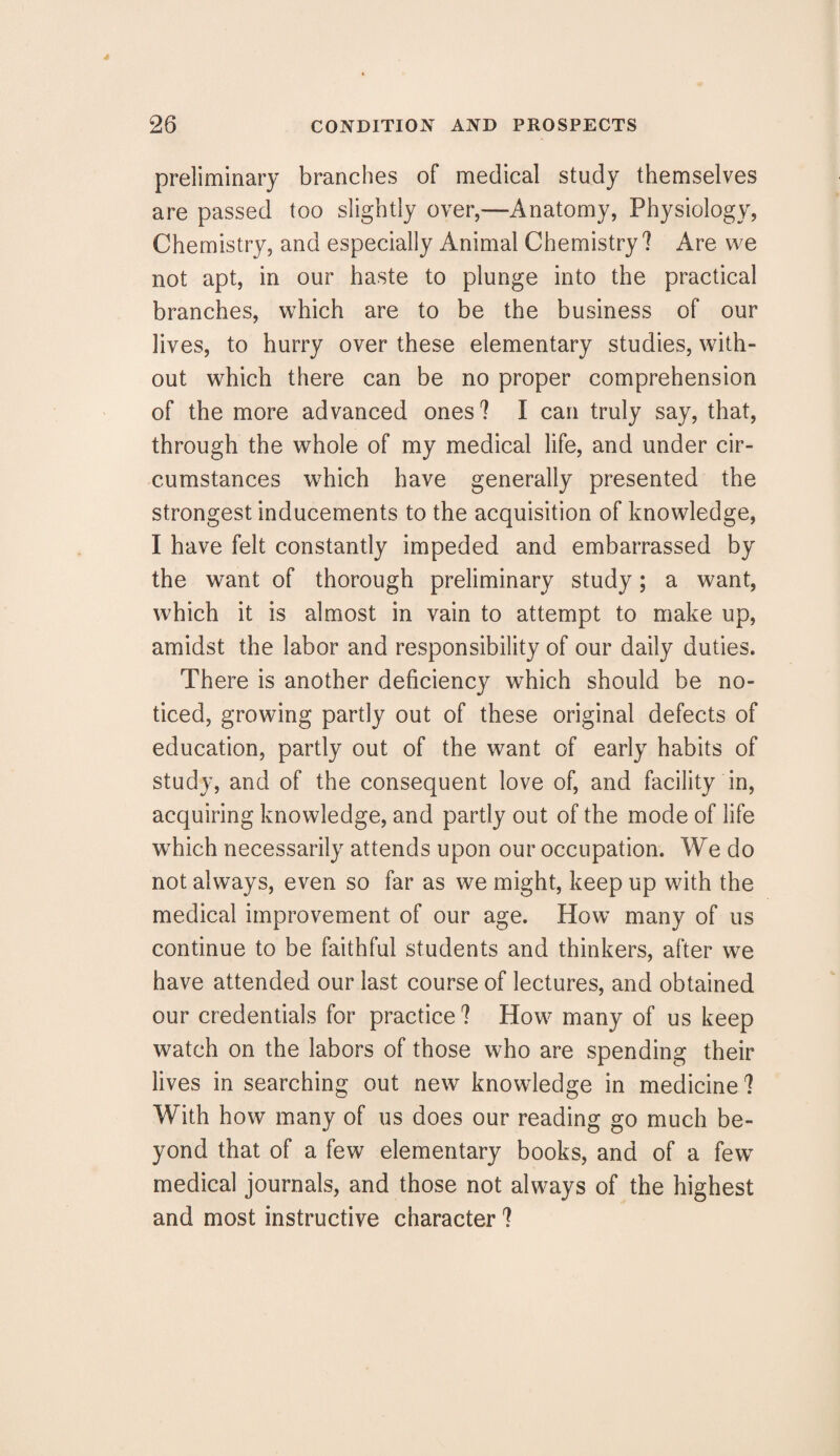 preliminary branches of medical study themselves are passed too slightly over,—Anatomy, Physiology, Chemistry, and especially Animal Chemistry? Are we not apt, in our haste to plunge into the practical branches, which are to be the business of our lives, to hurry over these elementary studies, with¬ out which there can be no proper comprehension of the more advanced ones? I can truly say, that, through the whole of my medical life, and under cir¬ cumstances which have generally presented the strongest inducements to the acquisition of knowledge, I have felt constantly impeded and embarrassed by the want of thorough preliminary study; a want, which it is almost in vain to attempt to make up, amidst the labor and responsibility of our daily duties. There is another deficiency which should be no¬ ticed, growing partly out of these original defects of education, partly out of the want of early habits of study, and of the consequent love of, and facility in, acquiring knowledge, and partly out of the mode of life which necessarily attends upon our occupation. We do not always, even so far as we might, keep up with the medical improvement of our age. How many of us continue to be faithful students and thinkers, after we have attended our last course of lectures, and obtained our credentials for practice ? How many of us keep watch on the labors of those who are spending their lives in searching out new knowledge in medicine ? With how many of us does our reading go much be¬ yond that of a few elementary books, and of a fewT medical journals, and those not always of the highest and most instructive character ?