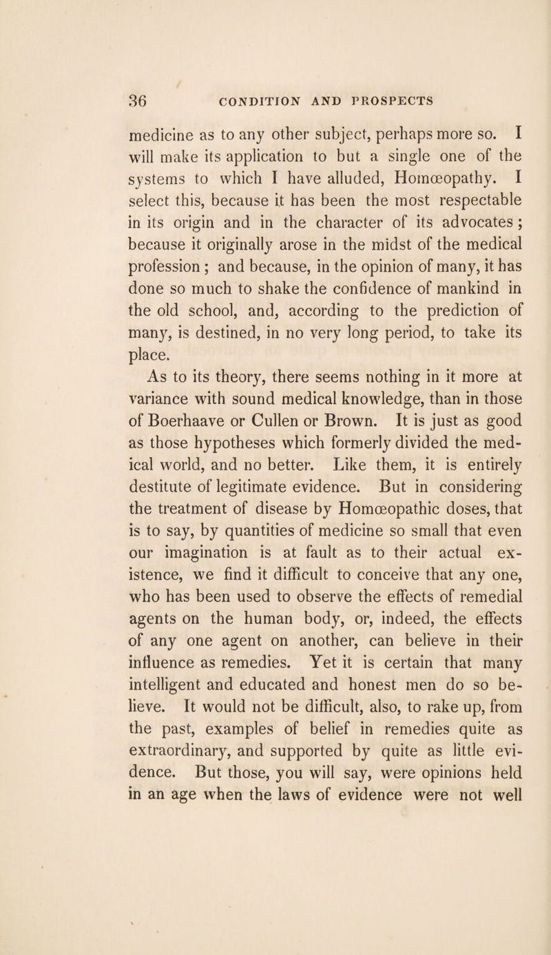 medicine as to any other subject, perhaps more so. I will make its application to but a single one of the systems to which I have alluded, Homoeopathy. I select this, because it has been the most respectable in its origin and in the character of its advocates ; because it originally arose in the midst of the medical profession ; and because, in the opinion of many, it has done so much to shake the confidence of mankind in the old school, and, according to the prediction of many, is destined, in no very long period, to take its place. As to its theory, there seems nothing in it more at variance with sound medical knowledge, than in those of Boerhaave or Cullen or Brown. It is just as good as those hypotheses which formerly divided the med¬ ical world, and no better. Like them, it is entirely destitute of legitimate evidence. But in considering the treatment of disease by Homoeopathic doses, that is to say, by quantities of medicine so small that even our imagination is at fault as to their actual ex¬ istence, we find it difficult to conceive that any one, who has been used to observe the effects of remedial agents on the human body, or, indeed, the effects of any one agent on another, can believe in their influence as remedies. Yet it is certain that many intelligent and educated and honest men do so be¬ lieve. It would not be difficult, also, to rake up, from the past, examples of belief in remedies quite as extraordinary, and supported by quite as little evi¬ dence. But those, you will say, were opinions held in an age when the laws of evidence were not well