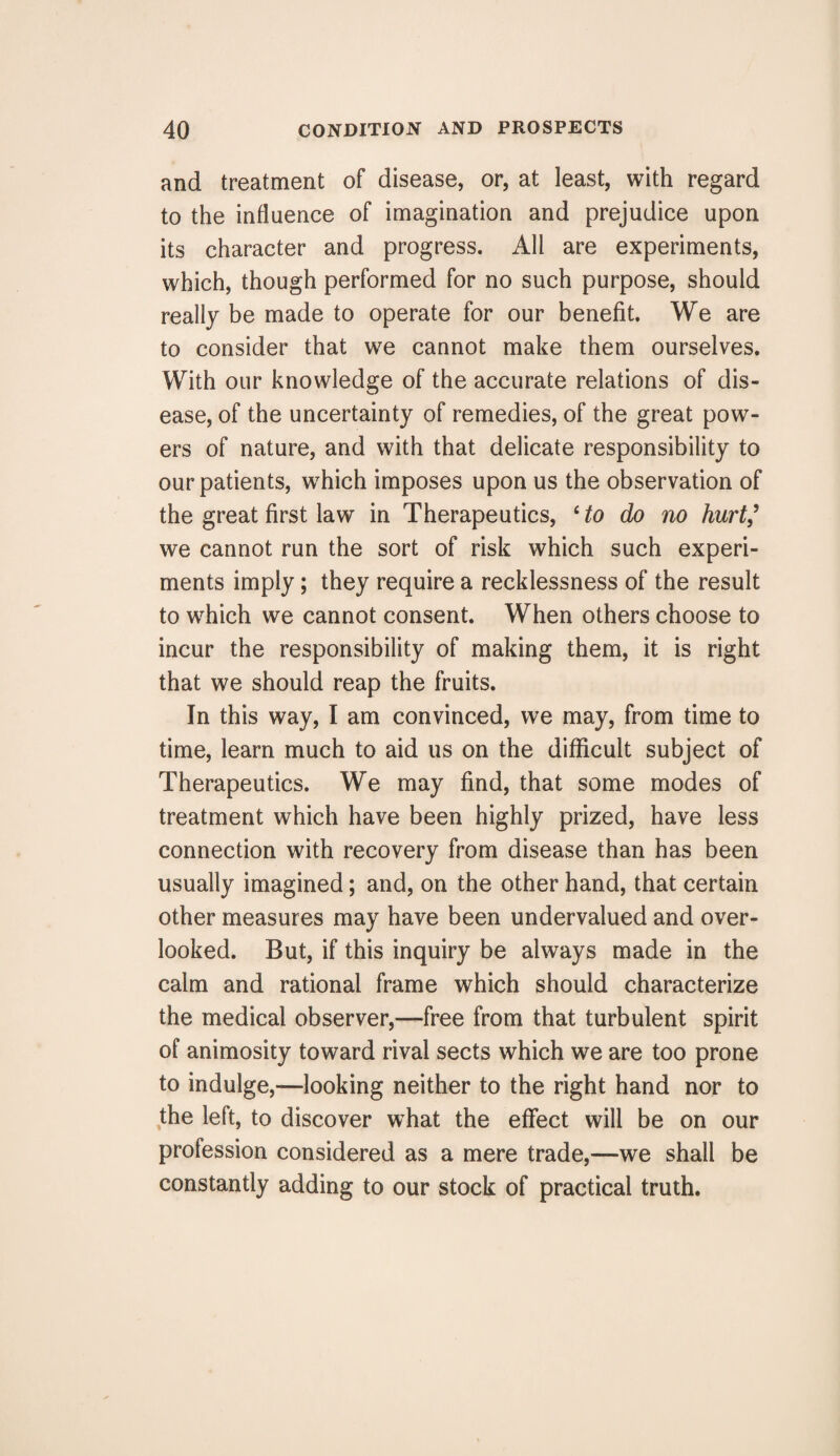 and treatment of disease, or, at least, with regard to the influence of imagination and prejudice upon its character and progress. All are experiments, which, though performed for no such purpose, should really be made to operate for our benefit. We are to consider that we cannot make them ourselves. With our knowledge of the accurate relations of dis¬ ease, of the uncertainty of remedies, of the great pow¬ ers of nature, and with that delicate responsibility to our patients, wrhich imposes upon us the observation of the great first law in Therapeutics, cto do no hurt,’ we cannot run the sort of risk which such experi¬ ments imply; they require a recklessness of the result to wrhich we cannot consent. When others choose to incur the responsibility of making them, it is right that we should reap the fruits. In this way, I am convinced, we may, from time to time, learn much to aid us on the difficult subject of Therapeutics. We may find, that some modes of treatment which have been highly prized, have less connection with recovery from disease than has been usually imagined; and, on the other hand, that certain other measures may have been undervalued and over¬ looked. But, if this inquiry be always made in the calm and rational frame which should characterize the medical observer,—free from that turbulent spirit of animosity toward rival sects which we are too prone to indulge,—looking neither to the right hand nor to the left, to discover what the effect will be on our profession considered as a mere trade,—we shall be constantly adding to our stock of practical truth.