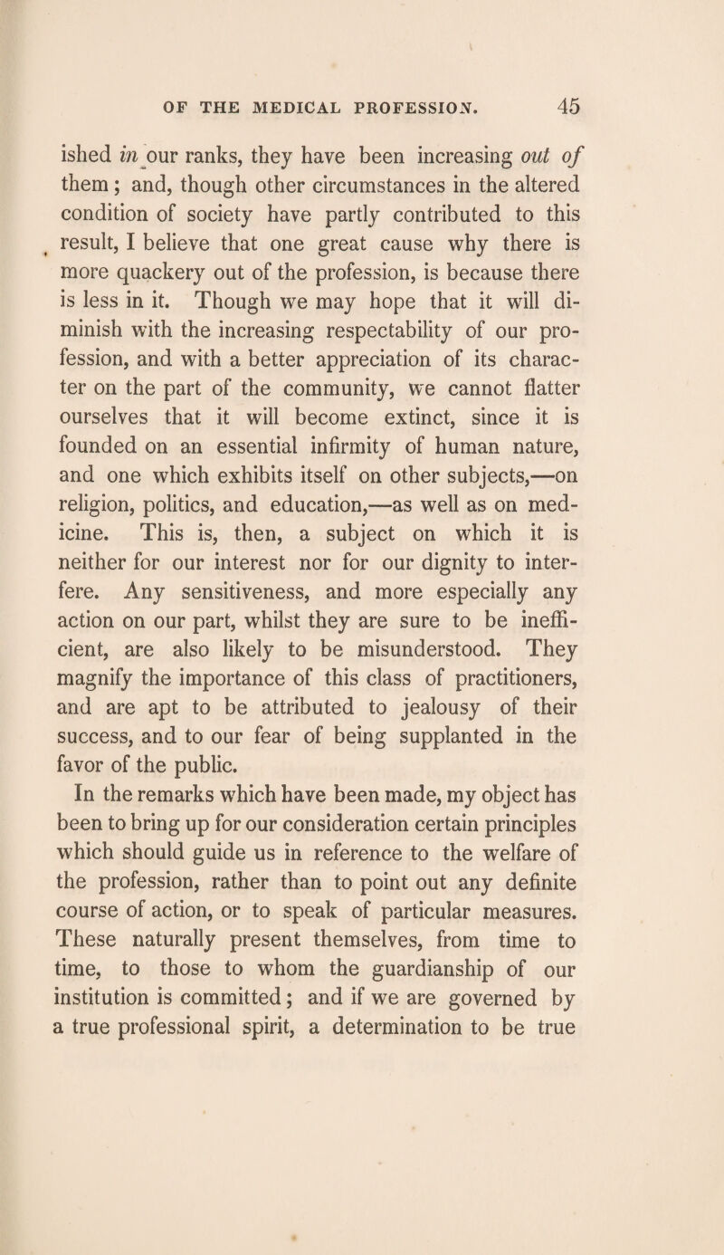ished in our ranks, they have been increasing out of them; and, though other circumstances in the altered condition of society have partly contributed to this result, I believe that one great cause why there is more quackery out of the profession, is because there is less in it. Though we may hope that it will di¬ minish with the increasing respectability of our pro¬ fession, and with a better appreciation of its charac¬ ter on the part of the community, we cannot flatter ourselves that it will become extinct, since it is founded on an essential infirmity of human nature, and one which exhibits itself on other subjects,—on religion, politics, and education,—as well as on med¬ icine. This is, then, a subject on which it is neither for our interest nor for our dignity to inter¬ fere. Any sensitiveness, and more especially any action on our part, whilst they are sure to be ineffi¬ cient, are also likely to be misunderstood. They magnify the importance of this class of practitioners, and are apt to be attributed to jealousy of their success, and to our fear of being supplanted in the favor of the public. In the remarks which have been made, my object has been to bring up for our consideration certain principles which should guide us in reference to the welfare of the profession, rather than to point out any definite course of action, or to speak of particular measures. These naturally present themselves, from time to time, to those to whom the guardianship of our institution is committed; and if we are governed by a true professional spirit, a determination to be true