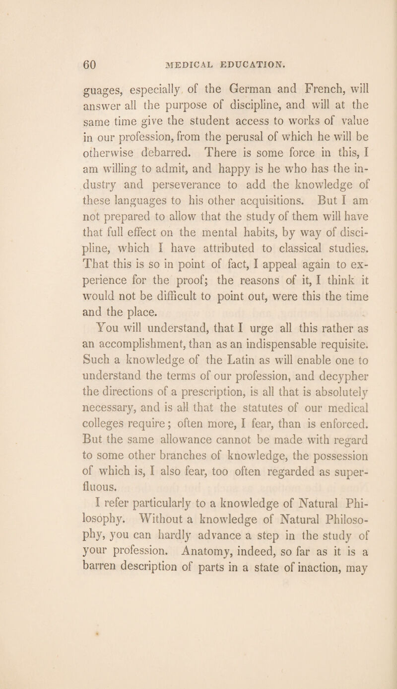 guages, especially of the German and French, will answer all the purpose of discipline, and will at the same time give the student access to wrorks of value in our profession, from the perusal of which he will be otherwise debarred. There is some force in this, I am willing to admit, and happy is he who has the in¬ dustry and perseverance to add the knowledge of these languages to his other acquisitions. But I am not prepared to allow that the study of them will have that full effect on the mental habits, by way of disci¬ pline, which I have attributed to classical studies. That this is so in point of fact, I appeal again to ex¬ perience for the proof; the reasons of it, I think it would not be difficult to point out, were this the time and the place. You will understand, that 1 urge all this rather as an accomplishment, than as an indispensable requisite. Such a knowledge of the Latin as will enable one to understand the terms of our profession, and decypher the directions of a prescription, is all that is absolutely necessary, and is all that the statutes of our medical colleges require; often more, I fear, than is enforced. But the same allowance cannot be made with regard to some other branches of knowledge, the possession of which is, I also fear, too often regarded as super¬ fluous. I refer particularly to a knowledge of Natural Phi¬ losophy. Without a knowiedge of Natural Philoso¬ phy, you can hardly advance a step in the study of your profession. Anatomy, indeed, so far as it is a barren description of parts in a state of inaction, may