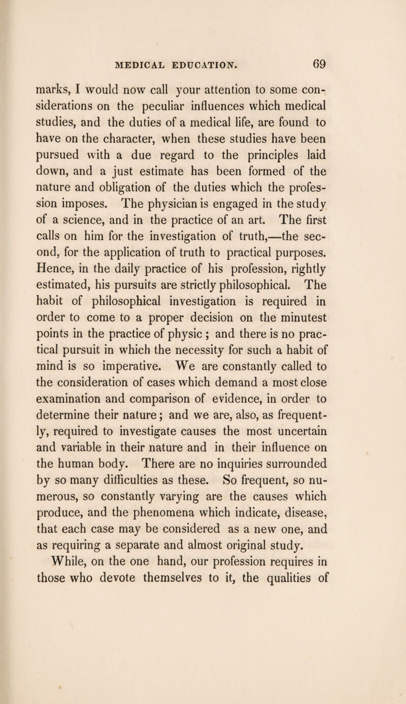 marks, I would now call your attention to some con¬ siderations on the peculiar influences which medical studies, and the duties of a medical life, are found to have on the character, when these studies have been pursued with a due regard to the principles laid down, and a just estimate has been formed of the nature and obligation of the duties which the profes¬ sion imposes. The physician is engaged in the study of a science, and in the practice of an art. The first calls on him for the investigation of truth,—-the sec¬ ond, for the application of truth to practical purposes. Hence, in the daily practice of his profession, rightly estimated, his pursuits are strictly philosophical. The habit of philosophical investigation is required in order to come to a proper decision on the minutest points in the practice of physic ; and there is no prac¬ tical pursuit in which the necessity for such a habit of mind is so imperative. We are constantly called to the consideration of cases which demand a most close examination and comparison of evidence, in order to determine their nature; and we are, also, as frequent¬ ly, required to investigate causes the most uncertain and variable in their nature and in their influence on the human body. There are no inquiries surrounded by so many difficulties as these. So frequent, so nu¬ merous, so constantly varying are the causes which produce, and the phenomena which indicate, disease, that each case may be considered as a new one, and as requiring a separate and almost original study. While, on the one hand, our profession requires in those who devote themselves to it, the qualities of