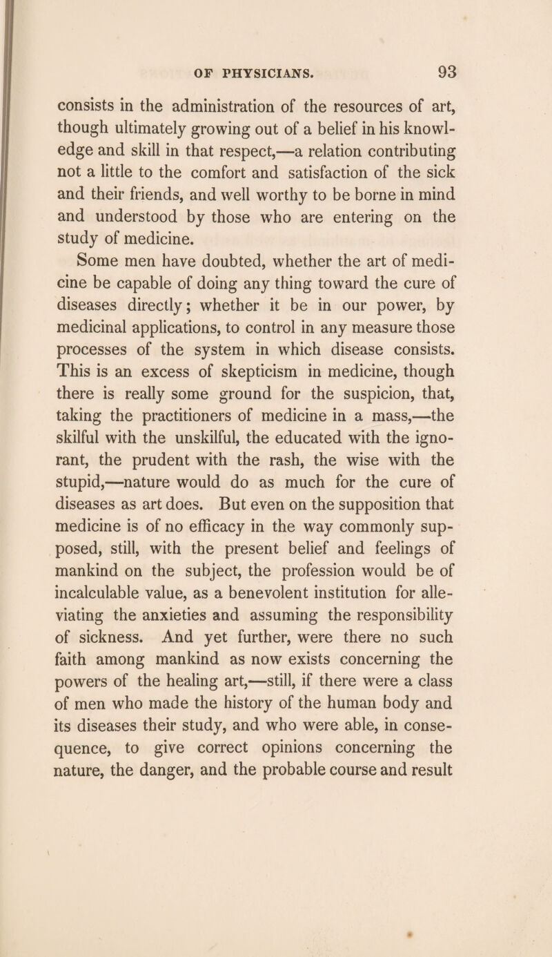 consists in the administration of the resources of art, though ultimately growing out of a belief in his knowl¬ edge and skill in that respect,—a relation contributing not a little to the comfort and satisfaction of the sick and their friends, and well worthy to be borne in mind and understood by those who are entering on the study of medicine. Some men have doubted, whether the art of medi¬ cine be capable of doing any thing toward the cure of diseases directly; whether it be in our power, by medicinal applications, to control in any measure those processes of the system in which disease consists. This is an excess of skepticism in medicine, though there is really some ground for the suspicion, that, taking the practitioners of medicine in a mass,—the skilful with the unskilful, the educated with the igno¬ rant, the prudent with the rash, the wise with the stupid,—nature would do as much for the cure of diseases as art does. But even on the supposition that medicine is of no efficacy in the way commonly sup¬ posed, still, with the present belief and feelings of mankind on the subject, the profession would be of incalculable value, as a benevolent institution for alle¬ viating the anxieties and assuming the responsibility of sickness. And yet further, were there no such faith among mankind as now exists concerning the powers of the healing art,—still, if there were a class of men who made the history of the human body and its diseases their study, and who were able, in conse¬ quence, to give correct opinions concerning the nature, the danger, and the probable course and result