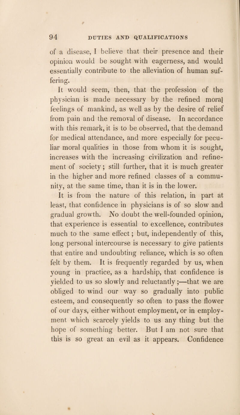 of a disease, I believe that their presence and their opinion would be sought with eagerness, and would essentially contribute to the alleviation of human suf¬ fering. It would seem, then, that the profession of the physician is made necessary by the refined moral feelings of mankind, as well as by the desire of relief from pain and the removal of disease. In accordance with this remark, it is to be observed, that the demand for medical attendance, and more especially for pecu¬ liar moral qualities in those from whom it is sought, increases with the increasing civilization and refine¬ ment of society; still further, that it is much greater in the higher and more refined classes of a commu¬ nity, at the same time, than it is in the lower. It is from the nature of this relation, in part at least, that confidence in physicians is of so slow and gradual growth. No doubt the well-founded opinion, that experience is essential to excellence, contributes much to the same effect; but, independently of this, long personal intercourse is necessary to give patients that entire and undoubting reliance, which is so often felt by them. It is frequently regarded by us, when young in practice, as a hardship, that confidence is yielded to us so slowly and reluctantly;—that we are obliged to wind our way so gradually into public esteem, and consequently so often to pass the flower of our days, either without employment, or in employ¬ ment which scarcely yields to us any thing but the hope of something better. But I am not sure that this is so great an evil as it appears. Confidence