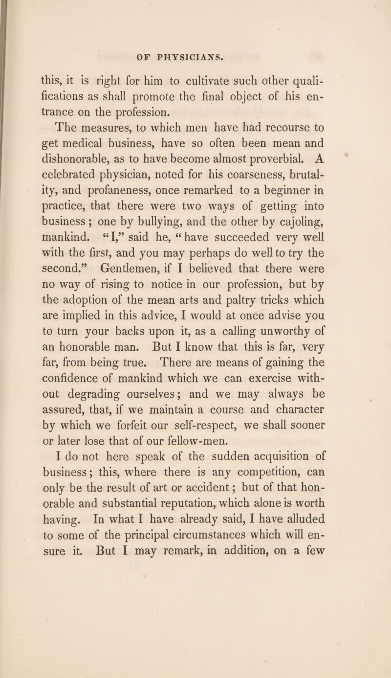 this, it is right for him to cultivate such other quali¬ fications as shall promote the final object of his en¬ trance on the profession. The measures, to which men have had recourse to get medical business, have so often been mean and dishonorable, as to have become almost proverbial. A celebrated physician, noted for his coarseness, brutal¬ ity, and profaneness, once remarked to a beginner in practice, that there were two ways of getting into business; one by bullying, and the other by cajoling, mankind. 44 I,” said he, 44 have succeeded very well with the first, and you may perhaps do well to try the second.” Gentlemen, if I believed that there were no way of rising to notice in our profession, but by the adoption of the mean arts and paltry tricks which are implied in this advice, I would at once advise you to turn your backs upon it, as a calling unworthy of an honorable man. But I know that this is far, very far, from being true. There are means of gaining the confidence of mankind which we can exercise with¬ out degrading ourselves; and we may always be assured, that, if we maintain a course and character by which we forfeit our self-respect, we shall sooner or later lose that of our fellow-men. I do not here speak of the sudden acquisition of business; this, where there is any competition, can only be the result of art or accident; but of that hon¬ orable and substantial reputation, which alone is worth having. In what I have already said, I have alluded to some of the principal circumstances which will en¬ sure it. But I may remark, in addition, on a few