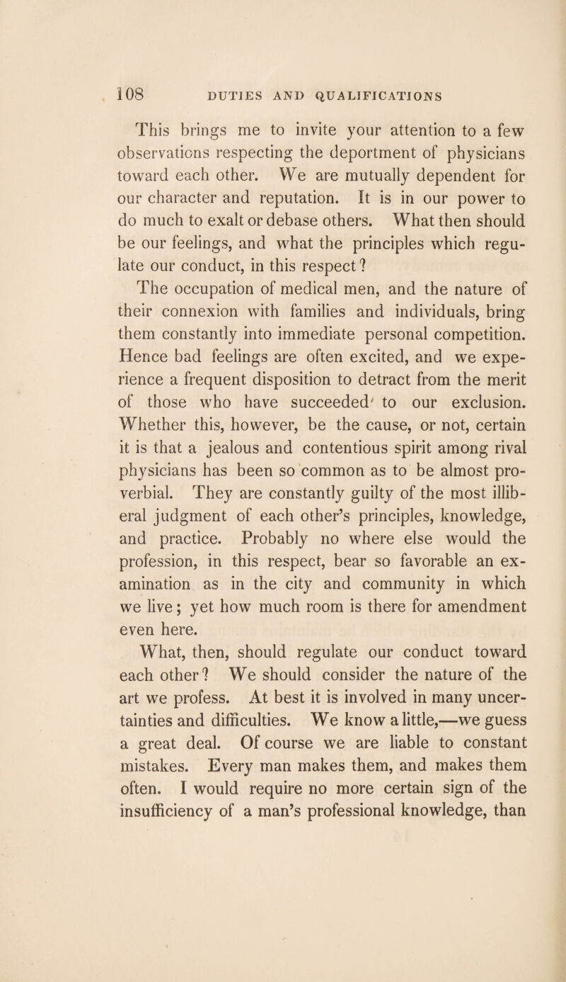 This brings me to invite your attention to a few observations respecting the deportment of physicians toward each other. We are mutually dependent for our character and reputation. It is in our power to do much to exalt or debase others. What then should be our feelings, and what the principles which regu¬ late our conduct, in this respect ? The occupation of medical men, and the nature of their connexion with families and individuals, bring them constantly into immediate personal competition. Hence bad feelings are often excited, and we expe¬ rience a frequent disposition to detract from the merit of those who have succeeded' to our exclusion. Whether this, however, be the cause, or not, certain it is that a jealous and contentious spirit among rival physicians has been so common as to be almost pro¬ verbial. They are constantly guilty of the most illib¬ eral judgment of each other’s principles, knowledge, and practice. Probably no where else would the profession, in this respect, bear so favorable an ex¬ amination as in the city and community in which we live; yet how much room is there for amendment even here. What, then, should regulate our conduct toward each other? We should consider the nature of the art we profess. At best it is involved in many uncer¬ tainties and difficulties. We know a little,—we guess a great deal. Of course we are liable to constant mistakes. Every man makes them, and makes them often. I would require no more certain sign of the insufficiency of a man’s professional knowledge, than