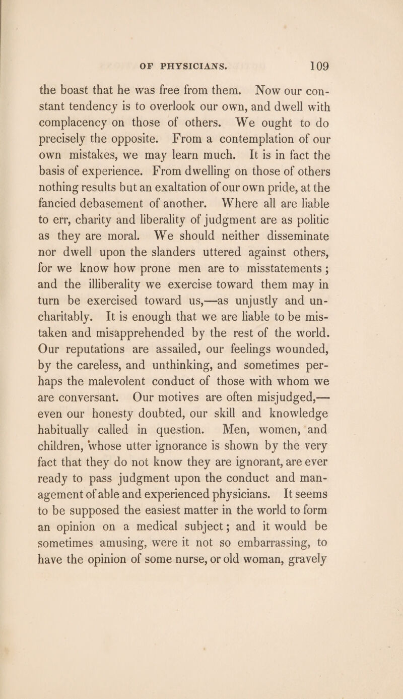 the boast that he was free from them. Now our con¬ stant tendency is to overlook our own, and dwell with complacency on those of others. We ought to do precisely the opposite. From a contemplation of our own mistakes, we may learn much. It is in fact the basis of experience. From dwelling on those of others nothing results but an exaltation of our own pride, at the fancied debasement of another. Where all are liable to err, charity and liberality of judgment are as politic as they are moral. We should neither disseminate nor dwell upon the slanders uttered against others, for we know how prone men are to misstatements; and the illiberality we exercise toward them may in turn be exercised toward us,—as unjustly and un¬ charitably. It is enough that we are liable to be mis¬ taken and misapprehended by the rest of the world. Our reputations are assailed, our feelings wounded, by the careless, and unthinking, and sometimes per¬ haps the malevolent conduct of those with whom we are conversant. Our motives are often misjudged,— even our honesty doubted, our skill and knowledge habitually called in question. Men, women, and children, whose utter ignorance is shown by the very fact that they do not know they are ignorant, are ever ready to pass judgment upon the conduct and man¬ agement of able and experienced physicians. It seems to be supposed the easiest matter in the world to form an opinion on a medical subject; and it would be sometimes amusing, were it not so embarrassing, to have the opinion of some nurse, or old woman, gravely