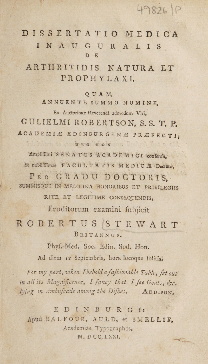 'W' DISSERTATIO MEDICA INAUGURALIS D E ARTHRITIDIS natura et PROPH YLAXI. Q U A M, ANNUENTE SUMMO NUMINE, Ex Au&oritate Reverendi admodum Viri, GULIELMI ROBERTSON, S. S. T. P. ACADEMI,* EDINBURGENI PRAEFECTI; NEC NON AmpMImi S S N A T U S AC A DEMICI confenfu. Et uobilillimae FfA C U L T A T I S M EDICI Decreto, Pro GRADU DOCTO R I S, SUMMISQUE IN MEDICINA HONORIBUS ET PRIVILEGIIS RITE ET LEGITIME CONSEQUENDIS; Eruditorum examini fubjicit R O B E R T U S S T E W A R T Britannu s. Phyf.-Med. Soc. Edin. Sod. Kon. Ad diem 12 Septembris, hora Socoque foiitisi For my part, ivhen Ibehold af ifhionable Table, fet oui in all its Magnijicence, I fancy that I fee Gouts, &c. lying in Ambufcade among the Dijbes. Addisqn. EDINBURGI: Apud EALFOUR, A U L D, et S M E L L I E, A cade m i ae T ypographos, M, DCCMXXL