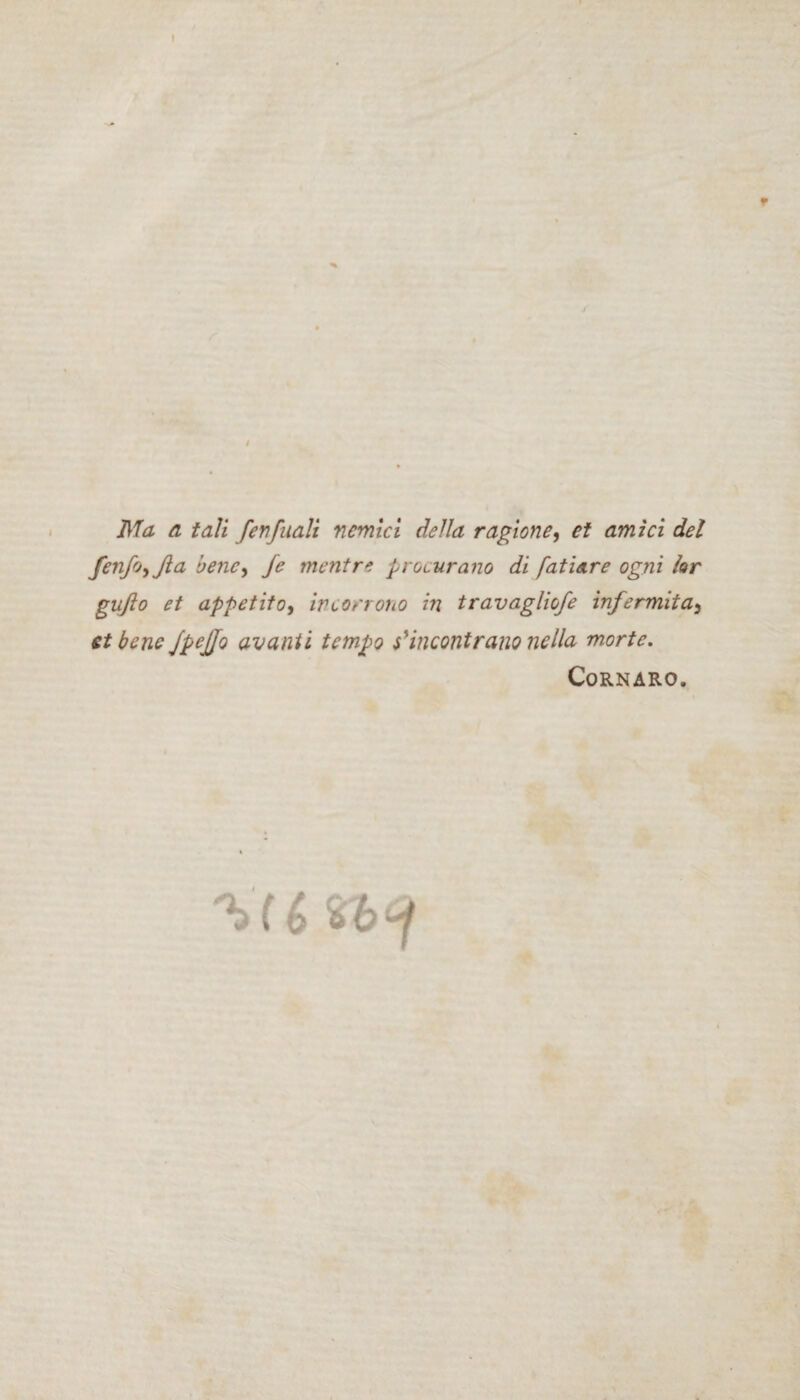 * I Ma a tali fenfaali nemici della ragione, et amici dei feiifotjla bene, Je rnentre procurano di fatiare ogni for gufto et appetito, incorrono in travagliofe infermita} et bene JpeJJo avanti tempo s' incont r ano ne lia morte. Cornaro. (i % 'b ^