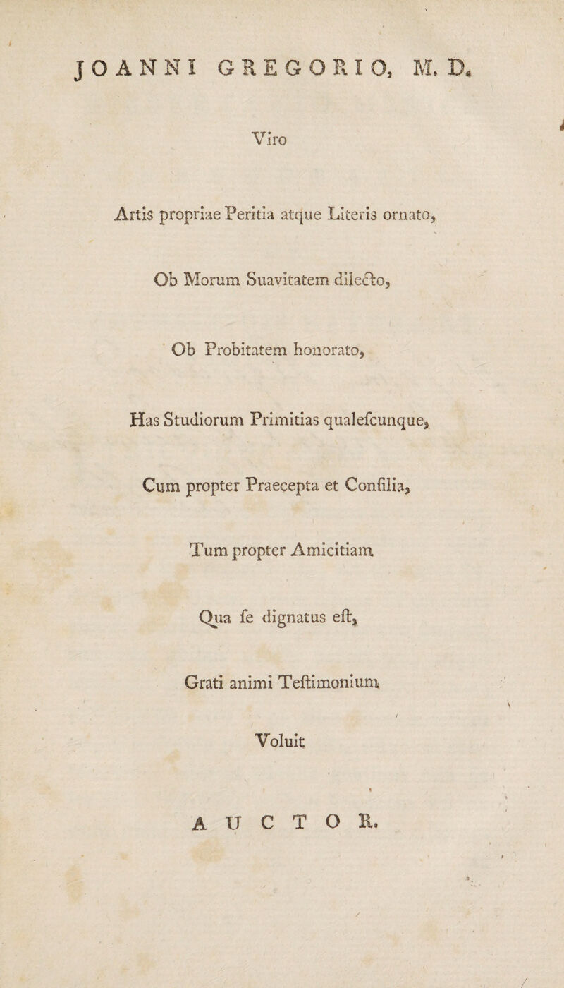 Viro Artis propriae Peritia atque Literis ornato. Ob Morum Suavitatem dilecbo. Ob Probitatem honorato, Has Studiorum Primitias qualefcunque. Cum propter Praecepta et Confilia, Tum propter Amicitiam. Qua fe dignatus eft. Grati animi Teitimonium Voluit auctor.