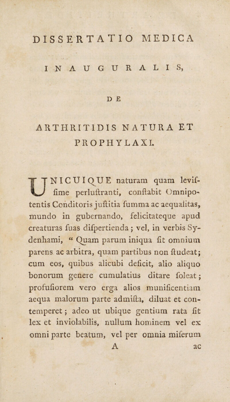 DISSERTATIO MEDICA INAUGURALIS, D E ARTHRITIDIS NATURA ET PROPHYLAXI. NICUIQUE naturam quam levif- V*/ lime perluilranti, conflabit Omnipo¬ tentis Conditoris juflitia fumma ac aequalitas, mundo in gubernando, felicitateque apud creaturas fuas difpertienda; vel, in verbis 8y- denhami, “ Quam parum iniqua fit omnium parens ac arbitra, quam partibus non fludeat; cum eos, quibus alicubi deficit, alio aliquo bonorum genere cumulatius ditare foleat; profufiorem vero erga alios munificentiam aequa malorum parte admixta, diluat et con¬ temperet ; adeo ut ubique gentium rata fit lex et inviolabilis, nullum hominem vel ex omni parte beatum, vel per omnia mi fer uni A ac