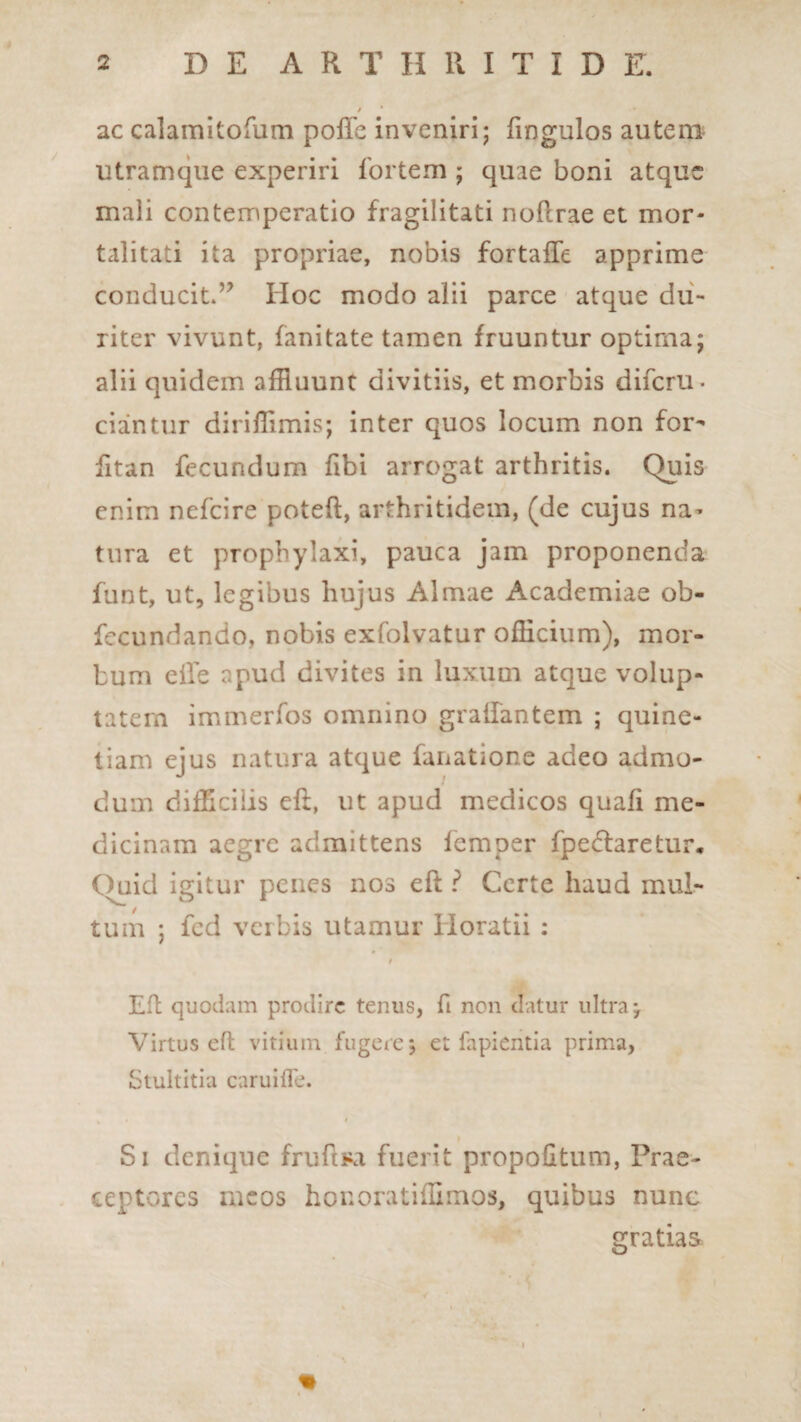/ ac calamitofum polfe inveniri; fingulos autem utramque experiri fortem ; quae boni atque mali contemperatio fragilitati noflrae et mor¬ talitati ita propriae, nobis fortaife apprime conducit*’7 Hoc modo alii parce atque du¬ riter vivunt, fanitate tamen fruuntur optima; alii quidem affluunt divitiis, et morbis diferu. ciaintur dirifflmis; inter quos locum non for- fitan fecundum fibi arrogat arthritis. Quis enim nefeire poteft, arthritidem, (de cujus na- tura et prophylaxi, pauca jam proponenda funt, ut, legibus hujus Almae Academiae ob- fecundando, nobis exfolvatur officium), mor¬ bum eiTe apud divites in luxum atque volup¬ tatem immerfos omnino graifantem ; quine- tiam ejus natura atque fanatione adeo admo¬ dum difficilis eft, ut apud medicos quali me¬ dicinam aegre admittens femper fpedfaretur. ()uici igitur penes nos eft ? Certe haud mul¬ tum ; fed verbis utamur Horatii : 4 Eft quodam prodire tenus, fi non datur ultra j Virtus eft vitium fugere*, et fapientia prima, Stultitia caruifle. Si denique fruftRi fuerit propofitum, Prae¬ ceptores meos honoratiffimos, quibus nunc gratias % »