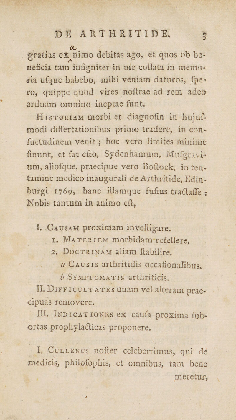 gratias exanimo debitas ago, et quos ob be¬ neficia tam infigo iter in me coilata in memo¬ ria ufque habebo, mihi veniam daturos, fpe- ro, quippe quod vires noftrae ad rem adeo arduam omnino ineptae fiunt, A Historiam morbi et diagnofin in hujuf- modi differtationibus primo tradere, in con- fuetudineni venit j hoc vero limites minime linunt, et fat etto, Sydenhamum, Mufigravi¬ um, aliofique, praecipue vero Boftock, in ten¬ tamine medico inaugurali de Arthritide, Edin- burgi 17693 hanc illamque fufius trachffe : Nobis tantum in animo I. .Causam proximam inveftigare. 1, Materiem morbidam refellere, 2. Doctrinam aliam ilabilire. a Causis arthritidis oecafionalibuSo £ Symptomatis arthriticis. II. Difficultates unam vel alteram prae¬ cipuas removere. III. Indicatioimes ex caufia proxima fab¬ or tas prophyiadlicas proponere. I» Cullenus noffer celeberrimus, qui de medicis, philofiophis, et omnibus, tam bene meretur.