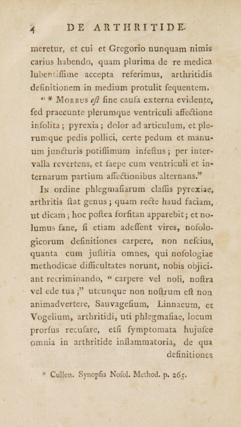 meretur, et cui et Gregorio nunquam nimis carius habendo, quam plurima de re medica luben illime accepta referimus, arthritidis definitionem in medium protulit fequentem, “ * Morbus efl fine caufa externa evidente, fed praeeunte plerumque ventriculi affectione infolita ; pyrexia ; dolor ad articulum, et ple¬ rumque pedis pollici, certe pedum et manu¬ um juncturis potiffimum infeffus ; per inter¬ valla revertens, et laepe cum ventriculi et in¬ ternarum partium affectionibus alternans.” In ordine phlegmafiarum claffis pyrexiae, arthritis ffat genus j quam recte haud faciam, % ut dicam ; hoc poffea forfitan apparebit; et no¬ lumus fane, ff etiam adeffent vires, nofolo- gicorum definitiones carpere, non nefcius, quanta cum juftitia omnes, qui nofologiae methodicae difficultates norunt, nobis onjici- ant recriminando, “ carpere vel noli, noftra vel ede tua utcunque non noltrum eft non animadvertere, Sauvagefium, Linnaeum, et Vogelium, arthritidi, uti phlegmafiae, locum % prorfus recufare, etfi fymptornata hujufce omnia in arthritide inflammatoria, de qua definitiones * Cullen. Synopfis Nofol. Method. p. 265.