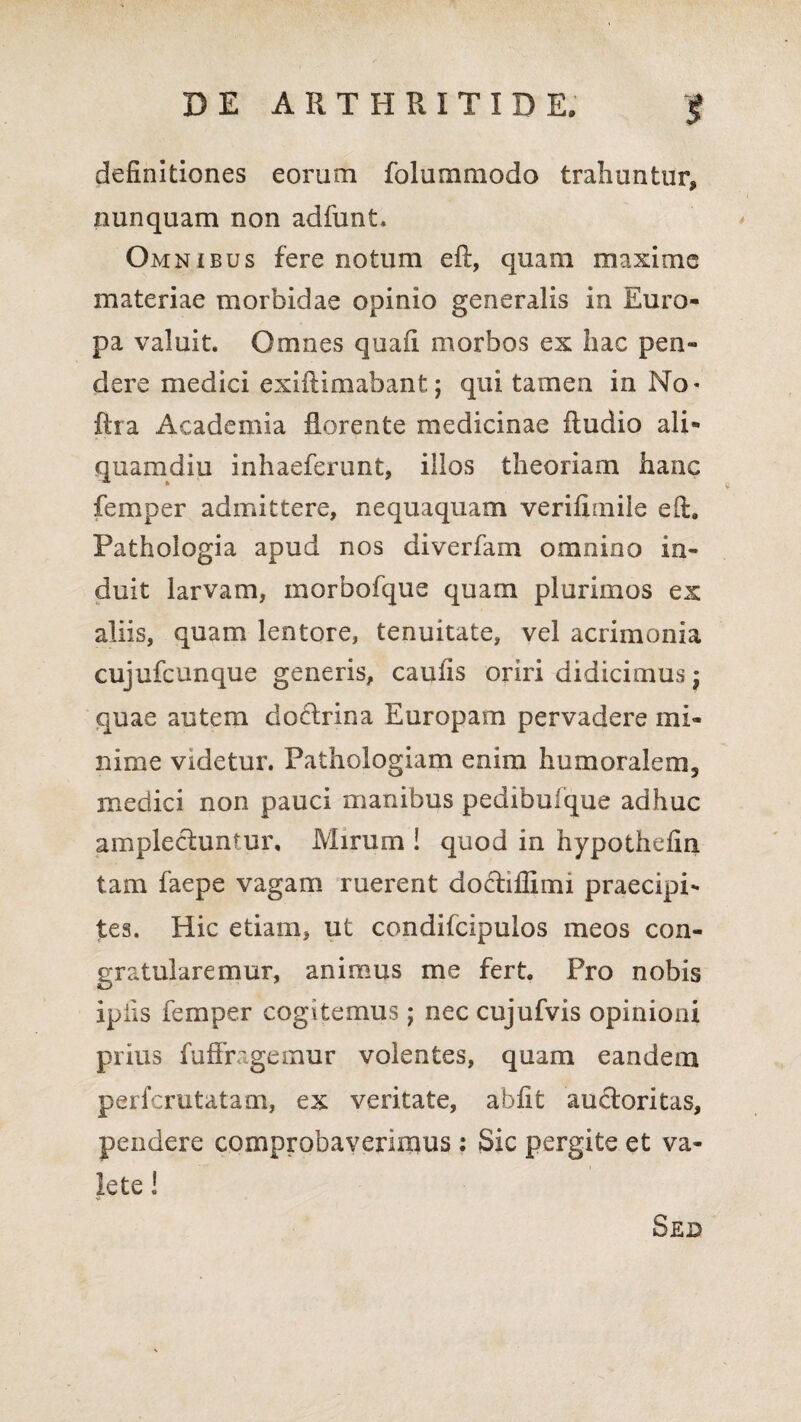 definitiones eorum folummodo trahuntur, nunquam non adfunt. Omnibus fere notum eft, quam maxime materiae morbidae opinio generalis in Euro¬ pa valuit. Omnes quafi morbos ex hac pen¬ dere medici exiftimabant; qui tamen in No* fira Academia florente medicinae Audio ali¬ quamdiu inhaeferunt, illos theoriam hanc femper admittere, nequaquam verifimile eft. Pathologia apud nos diverfam omnino in¬ duit larvam, inorbofque quam plurimos ex aliis, quam lentore, tenuitate, vel acrimonia cujufcunque generis, caufis oriri didicimus f quae autem doctrina Europam pervadere mi¬ nime videtur. Pathologiam enim humoralem^ medici non pauci manibus pedibufque adhuc amplectuntur. Mirum ! quod in hypothefin tam faepe vagam ruerent doctiflimi praecipi¬ tes. Hic etiam, ut condifcipulos meos con¬ gratularemur, animus me fert. Pro nobis ipiis femper cogitemus; nec cujufvis opinioni prius fuffrageinur volentes, quam eandem perfcrutatam, ex veritate, ahfit auctoritas, pendere comprobaverimus : Sic pergite et va¬ lete ! Sed