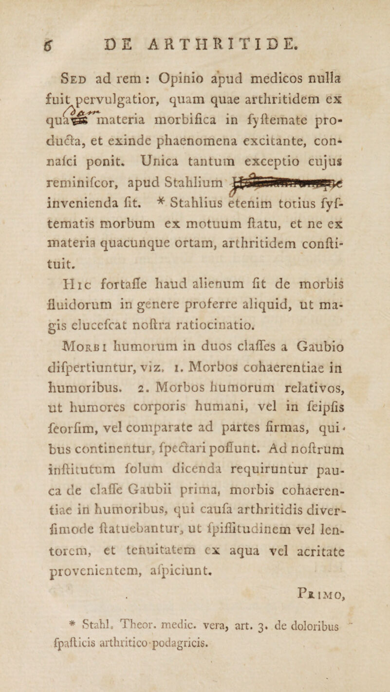 Sed ad rem : Opinio apud medicos nulla ducta, et exinde phaenomena excitante, con- naici ponit. Unica tantum exceptio cujus reminifcor, apud Stahlium'- f invenienda fit. * Stahlius etenim totius fyf- tematis morbum ex motuum flatu, et ne ex materia quacunque ortam, arthritidem confti- tuit. Hic fortafle haud alienum fit de morbis fluidorum in genere proterre aliquid, ut ma¬ gis eluccfcat noftra ratiocinatio. Morb i humorum in duos clafles a Gaubio difpertiuntur, viz. i. Morbos cohaerentiae in humoribus. 2. Morbos humorum relativos, ut humores corporis humani, vel in feipfis feorfim, vel comparate ad partes firmas, qui* bus continentur fpectari poliunt. Ad noftrum inflitutum folum dicenda requiruntur pau¬ ca de clafle Gaubii prima, morbis cohaeren¬ tiae in humoribus, qui caufa arthritidis diver- fimode ftatuebantur, ut fpiflitudinem vel len¬ torem, et tenuitatem cx aqua vel acritate provenientem, afpiciunt. Pjlimo, * Stahl. Theor. medie, vera, art. 3. de doloribus fpafticis arthritico podagricis.