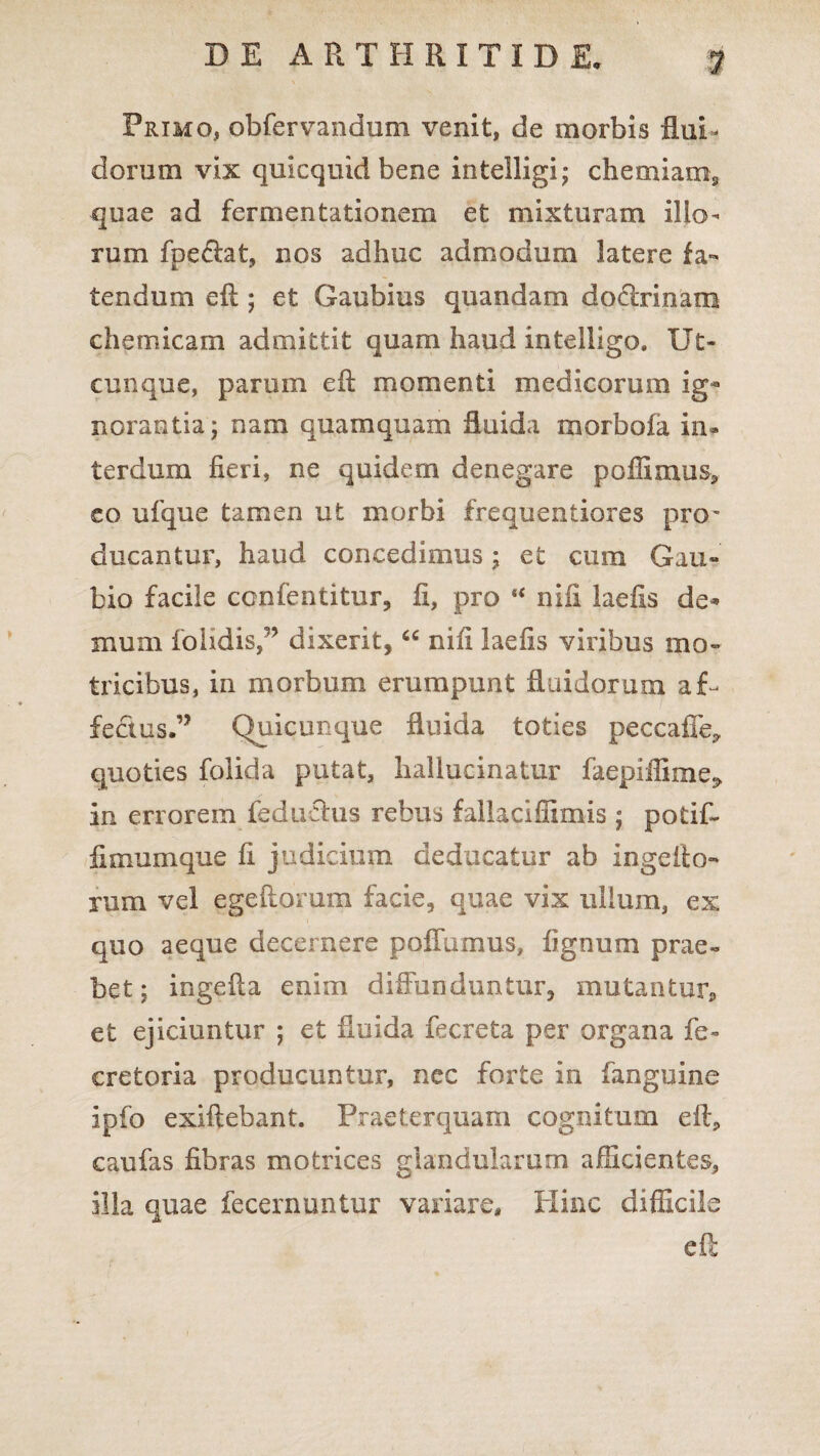 Primo, obfervandum venit, de morbis flui¬ dorum vix quicquid bene intelligi; chemiam* quae ad fermentationem et mixturam ilio¬ rum fpecht, nos adhuc admodum latere fa¬ tendum e fi; et Gaubius quandam dodrinam chemicam admittit quam haud intelligo. Ut¬ cunque, parum efl momenti medicorum ig¬ norantia ; nam quamquam fluida morbofa in¬ terdum fieri, ne quidem denegare poffimus* eo ufque tamen ut morbi frequentiores pro^ ducantur, haud concedimus; et cum Gau- bio facile ccnfentitur, fi, pro “ nili laefis de* mum fohdis,’’ dixerit, “ nili laefis viribus mo~ tricibus, in morbum erumpunt fluidorum aU fedus.” Quicunque fluida toties peccafiey quoties folida putat, hallucinatur faepiffime> in errorem fedudus rebus fallaciffimis j potif- iimumque fi judicium deducatur ab ingelio- rum vel egeftoram facie, quae vix ullum, ex quo aeque decernere poffumus, fignum prae¬ bet ; ingefla enim diffunduntur, mutantur* et ejiciuntur ; et fluida fecreta per organa fe- cretoria producuntur, ncc forte in fanguine ipfo exiftebant. Praeterquam cognitum efl* caufas fibras mofcrices glandularum afficientes, illa quae fecernuntur vanare. Hinc difficile e fi