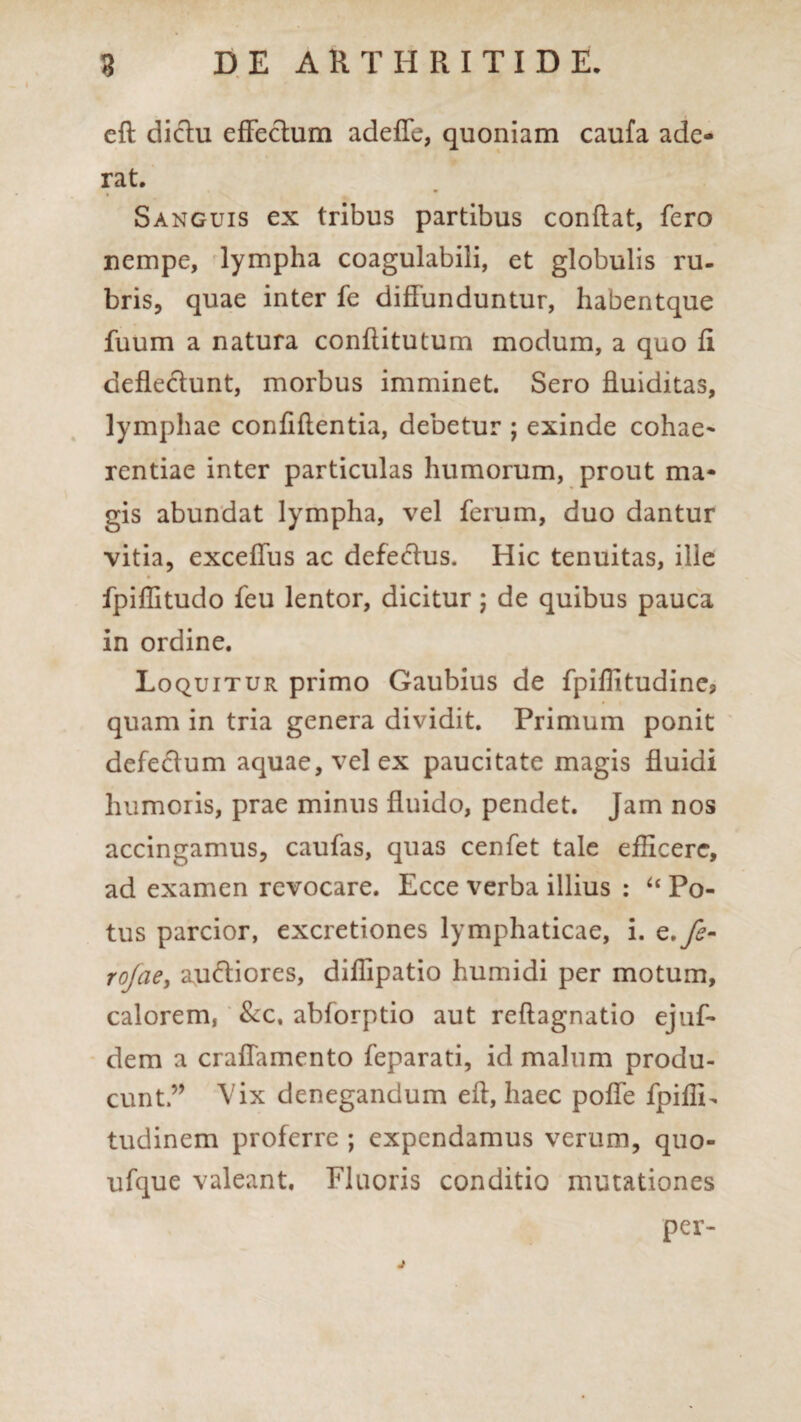 eft dictu effectum adeffe, quoniam caufa ade¬ rat. Sanguis ex tribus partibus conflat, fero nempe, lympha coagulabili, et globulis ru¬ bris, quae inter fe diffunduntur, habentque fuum a natura conftitutum modum, a quo fi deflectunt, morbus imminet. Sero fluiditas, lymphae confiftentia, debetur ; exinde cohae- rentiae inter particulas humorum, prout ma¬ gis abundat lympha, vel ferum, duo dantur vitia, exceffus ac defectus. Hic tenuitas, ille fpiflitudo feu lentor, dicitur; de quibus pauca in ordine. Loquitur primo Gaubius de fpiflitudine3 quam in tria genera dividit. Primum ponit defectum aquae, vel ex paucitate magis fluidi humoris, prae minus fluido, pendet. Jam nos accingamus, caufas, quas cenfet tale efficere*, ad examen revocare. Ecce verba illius : “ Po¬ tus parcior, excretiones lymphaticae, i. e.fs- rojae, auctiores, diflipatio humidi per motum, calorem, &c, abforptio aut reflagnatio ejuf- dem a craffamento feparati, id malum produ¬ cunt” Vix denegandum eft, haec poffe fpiflri tudinem proferre ; expendamus verum, quo- ufque valeant. Fluoris conditio mutationes per- j