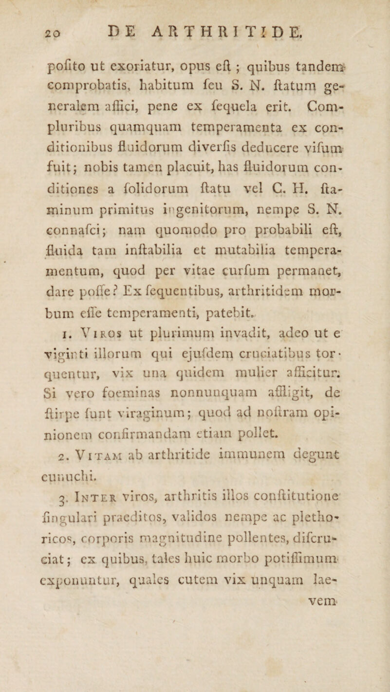 pofito ut exoriatur, opus efl ; quibus tandem- comprobatis, habitum feu S. N. Ratum ge¬ neralem affici, pene ex fequela erit. Com¬ pluribus quamquam temperamenta ex con¬ ditionibus fluidorum diverfis deducere vifuocv fuit; nobis tamen placuit, has fluidorum con¬ ditiones a folidorum flatu vel C. H. fla¬ minum primitus ingenitorum, nempe S. N. connafci; nam quomodo pro probabili eft, fluida tam inflabilia et mutabilia tempera¬ mentum, quod per vitae curfum permanet, dare pofie ? Ex fequentibus, arthritidem mor¬ bum efie temperamenti, patebit. 1. Viros ut plurimum invadit, adeo ut e viginti illorum qui ejufdem cruciatibus tor¬ quentur, vix una quidem mulier afficitur. Si vero foeminas nonnunquam affligit, de flirpe funt viraginum; quod ad npflram opi¬ nionem confirmandam etiam pollet. 2. Vitam ab arthritide immunem degunt eunuchi. 3. Inter viros, arthritis illos conftitutione Angulari praeditos, validos nempe ac pletho- ricos corporis magnitudine pollentes, diferu- ciat; ex quibus, tales huic morbo potiffimum exponuntur, quales cutem vix unquam lae¬ vem