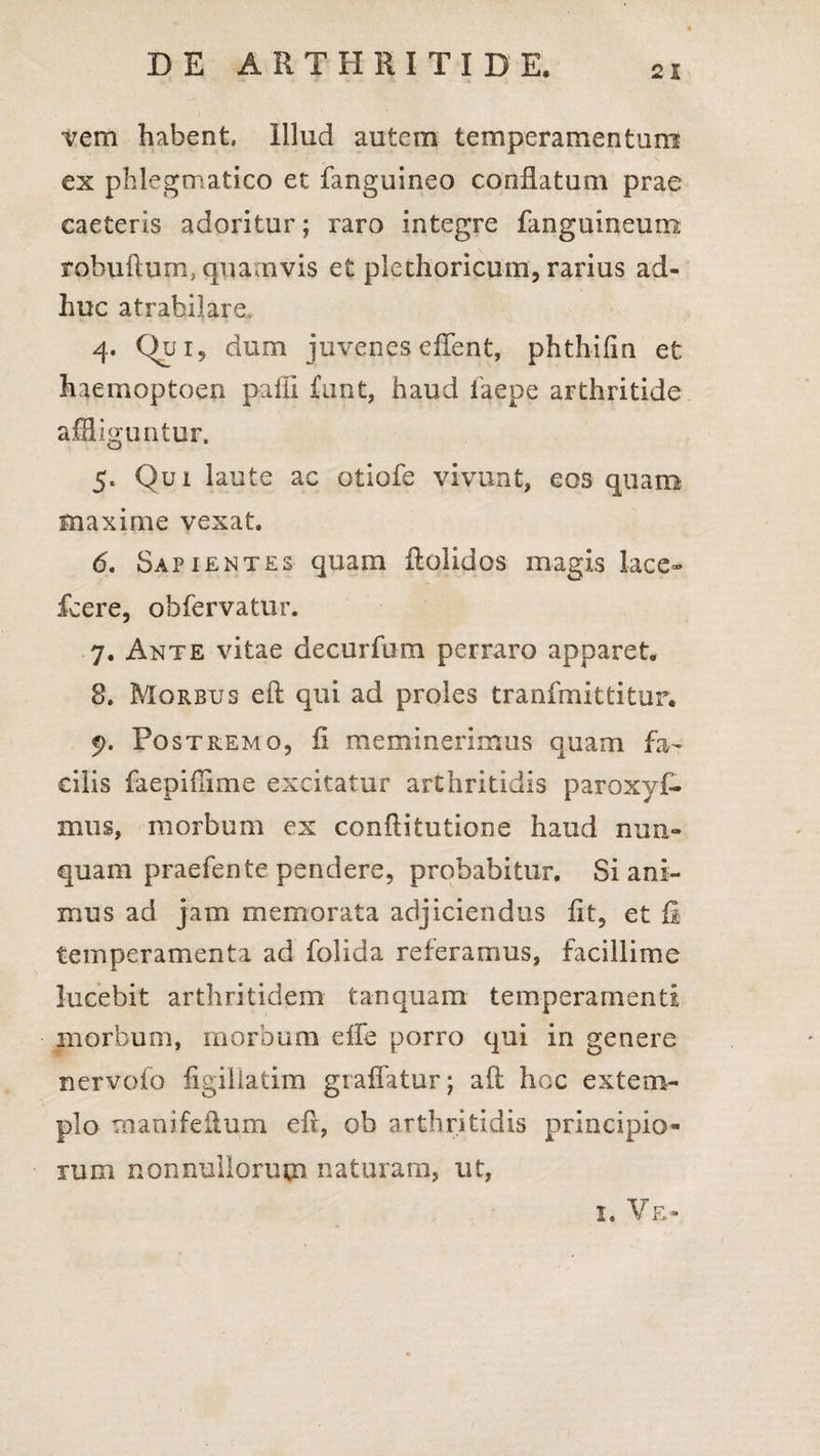irem habent Illud autem temperamentum ex phlegmatico et fanguineo conflatum prae caeteris adoritur; raro integre fanguineum robufturrq quamvis et plcchoricum, rarius ad¬ huc atrabilare, 4. Qui, dum juvenes eflent, phthifln et haemoptoen pafii £unt, haud faepe arthritide affliguntur, 5. Qui laute ac otiofe vivunt, eos quam maxime vexat. 6. Sapientes quam flolidos magis lace- fcere, obfervatur. 7. Ante vitae decurfum perraro apparet. 8. Morbus eft qui ad proles tranfmittitur. 5). Postremo, fi meminerimus quam fa¬ cilis faepiflime excitatur arthritidis paroxyf- mus, morbum ex confli turione haud nun¬ quam praefente pendere, probabitur. Si ani¬ mus ad jam memorata adjiciendus fit, et fi temperamenta ad folida referamus, facillime lucebit arthritidem t an quam temperamenti morbum, morbum elfe porro qui in genere nervofo figiliatim graflatur; aft hoc extem¬ plo manifeilum eft, ob arthritidis principio¬ rum nonnullorum naturaro, ut, 1, Ve»