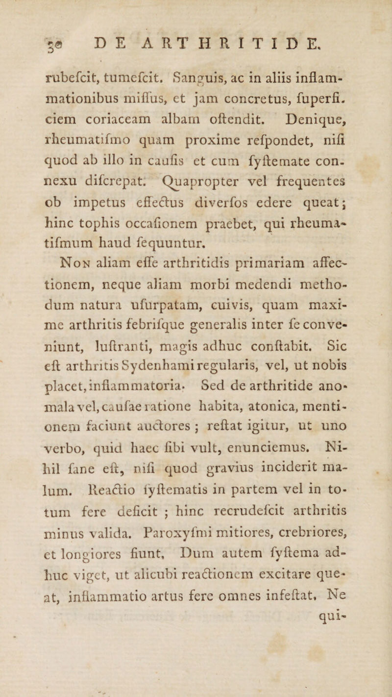 rubefcit, tumefcit. San?uis, ac in aliis inflam- mationibus miffus, et jam concretus, fuperfi. ciem coriaceam albam offendit. Denique, rheumatifmo quam proxime refpondet, nili quod ab illo in caulis et cum fyllemate con¬ nexu difcrepat. Quapropter vel frequentes ob impetus effectus diverfos edere queat; hinc tophis occafionem praebet, qui rheuma* tifmum haud fequuntur. Non aliam elTe arthritidis primariam affec¬ tionem, neque aliam morbi medendi metho¬ dum natura ufurpatam, cuivis, quam maxi¬ me arthritis febrifque generalis inter fe conve¬ niunt, luftranti, magis adhuc conflabit. Sic eft arthritis Sydenhami regularis, vel, ut nobis placet,inflammatoria. Sed de arthritide ano- mala vel, caufae ratione habita, atonica, menti¬ onem faciunt auctores ; reflat igitur, ut uno verbo, quid haec libi vult, enunciemus. Ni¬ hil fane eft, nili quod gravius inciderit ma¬ lum. lteactio fyftematis in partem vel in to¬ tum fere deficit ; hinc recrudefcit arthritis minus valida. Paroxyfmi mitiores, crebriores, et loneiores fiunt. Dum autem fvftema ad- huc viget, ut alicubi reactionem excitare que¬ at, inflammatio artus fere omnes infeftat* Ne qui-