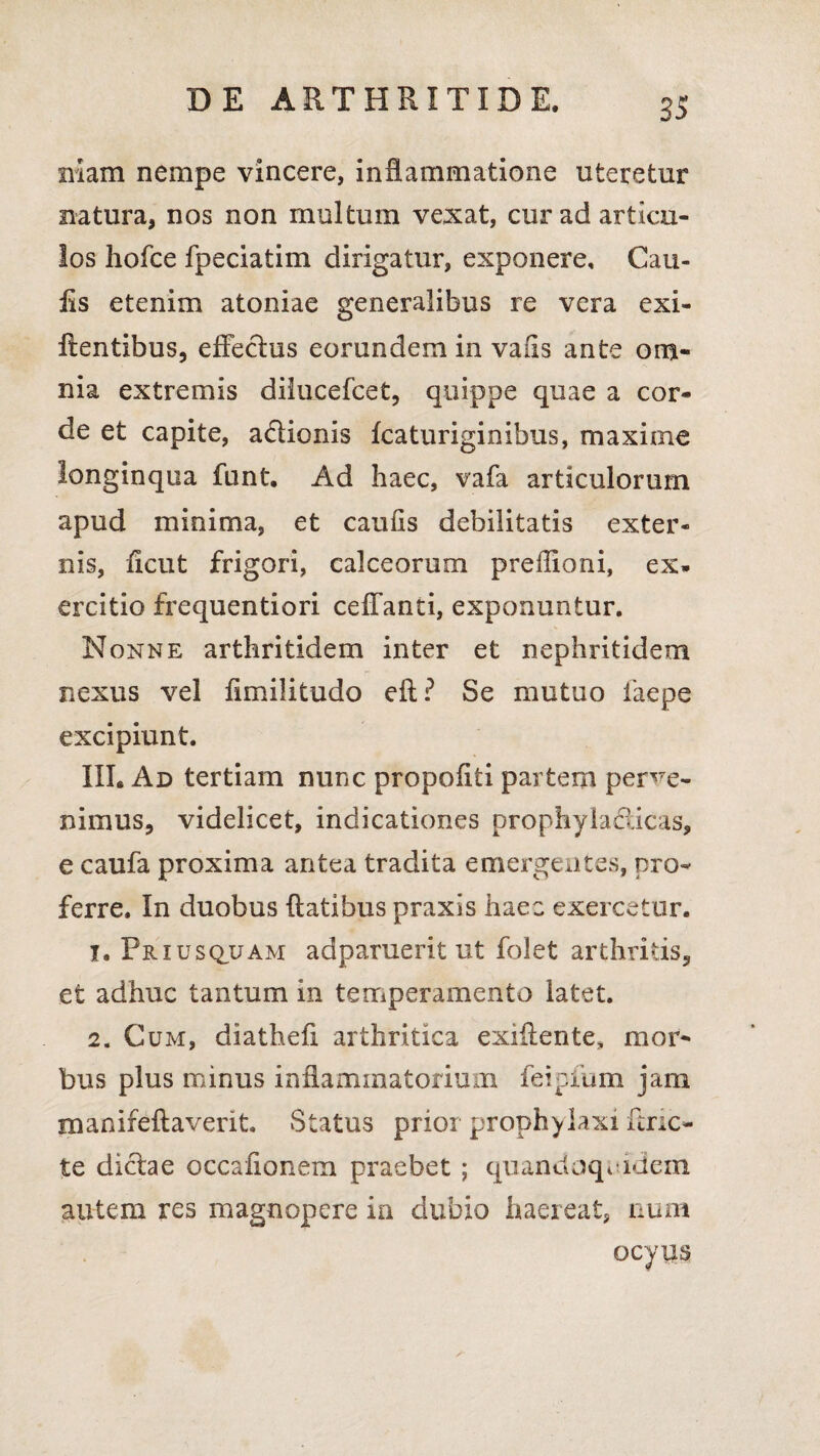 niam nempe vincere, inflammatione uteretur natura, nos non multum vexat, cur ad articu¬ los hofce fpeciatim dirigatur, exponere. Cau¬ lis etenim atoniae generalibus re vera exi- ftentibus, effectus eorundem in vaiis ante om¬ nia extremis dilucefcet, quippe quae a cor¬ de et capite, a&ionis fcaturiginibus, maxime longinqua funt. Ad haec, vafa articulorum apud minima, et caulis debilitatis exter¬ nis, ficut frigori, calceorum preffioni, ex¬ ercitio frequentiori ceffanti, exponuntur. Nonne arthritidem inter et nephritidem nexus vel ffmilitudo eft? Se mutuo faepe excipiunt. III. Ad tertiam nunc propofiti partem perve¬ nimus, videlicet, indicationes prophyla&icas, e caufa proxima antea tradita emergentes, pro¬ ferre. In duobus ftatibus praxis haec exercetur. 1. Priusquam adparuerit ut folet arthritis, et adhuc tantum in temperamento latet. 2. Cum, diathefi arthritica exiilente, mor¬ bus plus minus inflammatorium feipfum jam manifeftaverit. Status prior prophylaxi unc¬ te dictae occafionem praebet ; quandoquidem autem res magnopere in dubio haereat, num ocyus