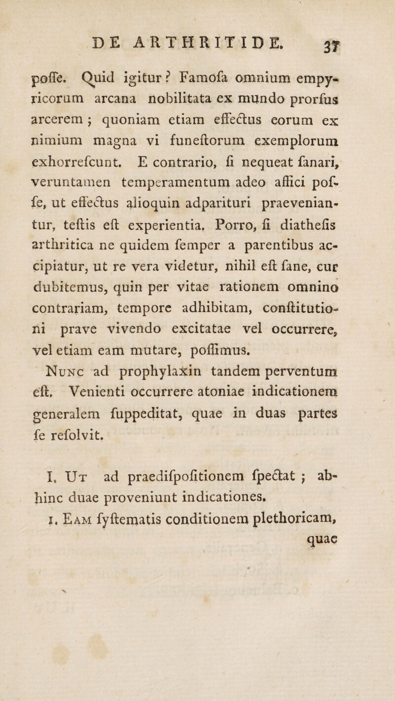 pofTe. Quid igitur ? Faraofa omnium empy- ricoram arcana nobilitata ex mundo prorfus arcerem ; quoniam etiam effectus eorum ex nimium magna vi funcitorum exemplorum exhorrefcunt. E contrario, fi nequeat fanari, veruntamen temperamentum adeo affici pof- fe, ut effectus alioquin adparituri praevenian¬ tur, teflis eft experientia. Porro, fi diathefis arthritica ne quidem femper a parentibus ac¬ cipiatur, ut re vera videtur, nihil eft fane, cur dubitemus, quin per vitae rationem omnino contrariam, tempore adhibitam, conftitutio- ni prave vivendo excitatae vel occurrere, vel etiam eam mutare, poffimus. Nunc ad prophylaxin tandem perventum eft. Venienti occurrere atoniae indicationem generalem fuppeditat, quae in duas partes fe refoivit. I, Ut ad praedifpofitionem fpedtat ; ab¬ hinc duae proveniunt indicationes. x, Eam fyftematis conditionem plethoricam, quae