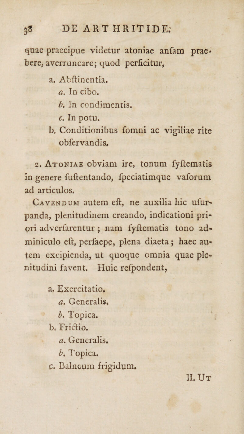 quae praecipue videtur atoniae anfam prae¬ bere^ averruncare; quod perficitur, a. Abftinentia. a. In cibo. b. Jn condimentis. c. In potu. b. Conditionibus fomni ac vigiliae rite obfervandis. 2. Atoniae obviam ire, tonum fyflematis In genere fuftentando, fpeciatimque vaforum ad articulos. Cavendum autem eft, ne auxilia hic ufur- panda, plenitudinem creando, indicationi pri¬ ori adverfarentur ; nam fyflematis tono ad¬ miniculo eft, perfaepe, plena diaeta ; haec au¬ tem excipienda, ut quoque omnia quae ple* nitudini favent. Huic refpondent, a. Exercitatio. a. Generalis. b. Topica. b. Friclio. a. Generalis. b, 'I opica. c. Balneum frigidum. II. Ut