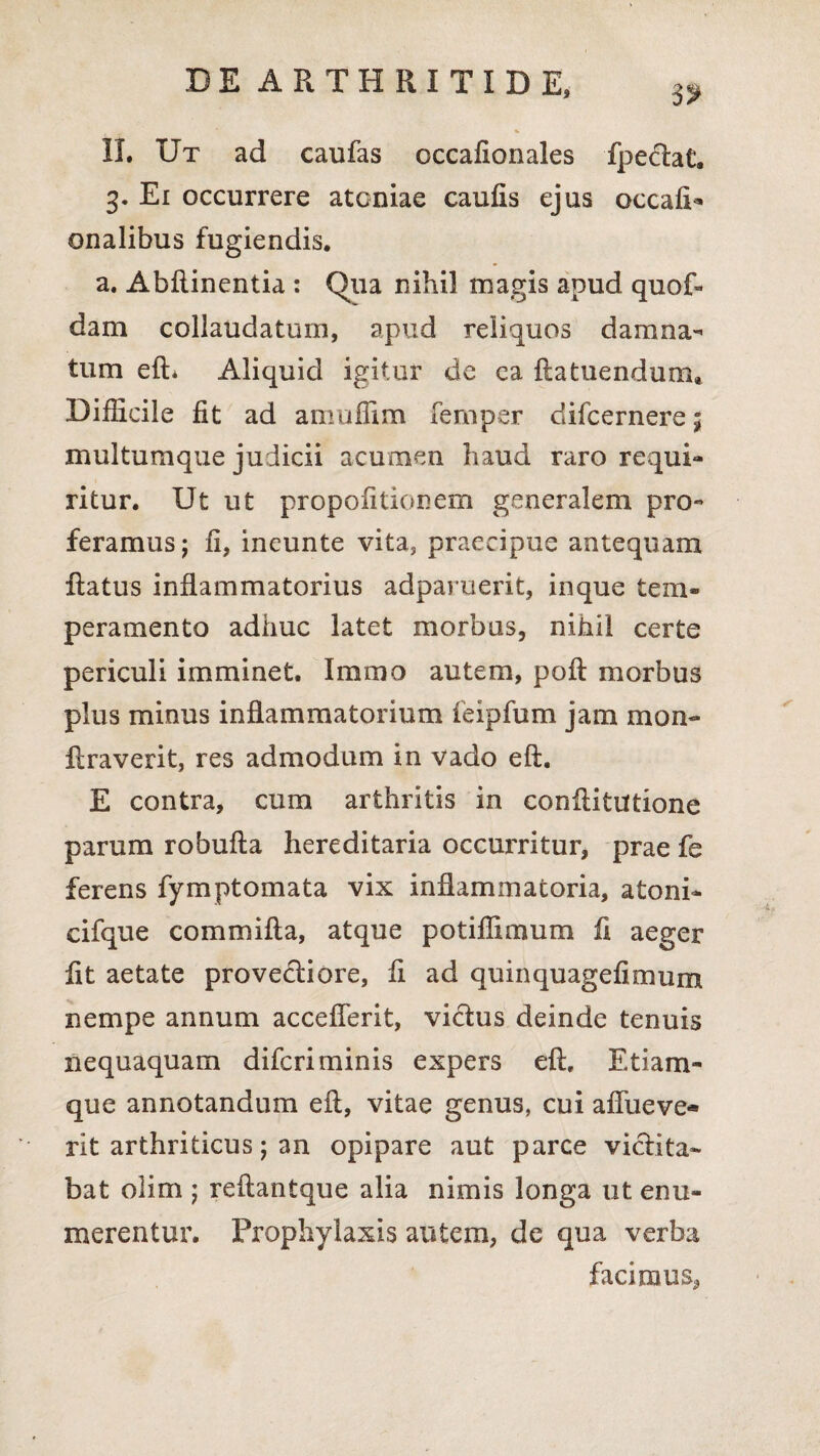 5? II. Ut ad caufas occafionales fpectat. 3. Ei occurrere atcniae caufis ejus occafi* onalibus fugiendis. a. Abftinentia : Qua nihil magis apud quof- dam collaudatum, apud reliquos damna¬ tum efi* Aliquid igitur de ca fla tuendum. Difficile fit ad amuffim fernper difcernere; multumque judicii acumen haud raro requi¬ ritur. Ut ut propofitionem generalem pro¬ feramus; fi, ineunte vita, praecipue antequam Ratus inflammatorius adparuerit, inque tem¬ peramento adhuc latet morbus, nihil certe periculi imminet. Immo autem, poR morbus plus minus inflammatorium feipfum jam mon- Rraverit, res admodum in vado eft. E contra, cum arthritis in confiitittione parum robufia hereditaria occurritur, prae fe ferens fymptomata vix inflammatoria, atoni- cifque commifla, atque potiffimum fi aeger fit aetate provectiore, fi ad quinquagefimum nempe annum acceflerit, victus deinde tenuis nequaquam difcri minis expers efi, Etiam- que annotandum efi, vitae genus, cui afliieve® rit arthriticus; an opipare aut parce victita¬ bat olim ; reftantque alia nimis longa ut enu¬ merentur. Prophyiaxis autem, de qua verba facimus,