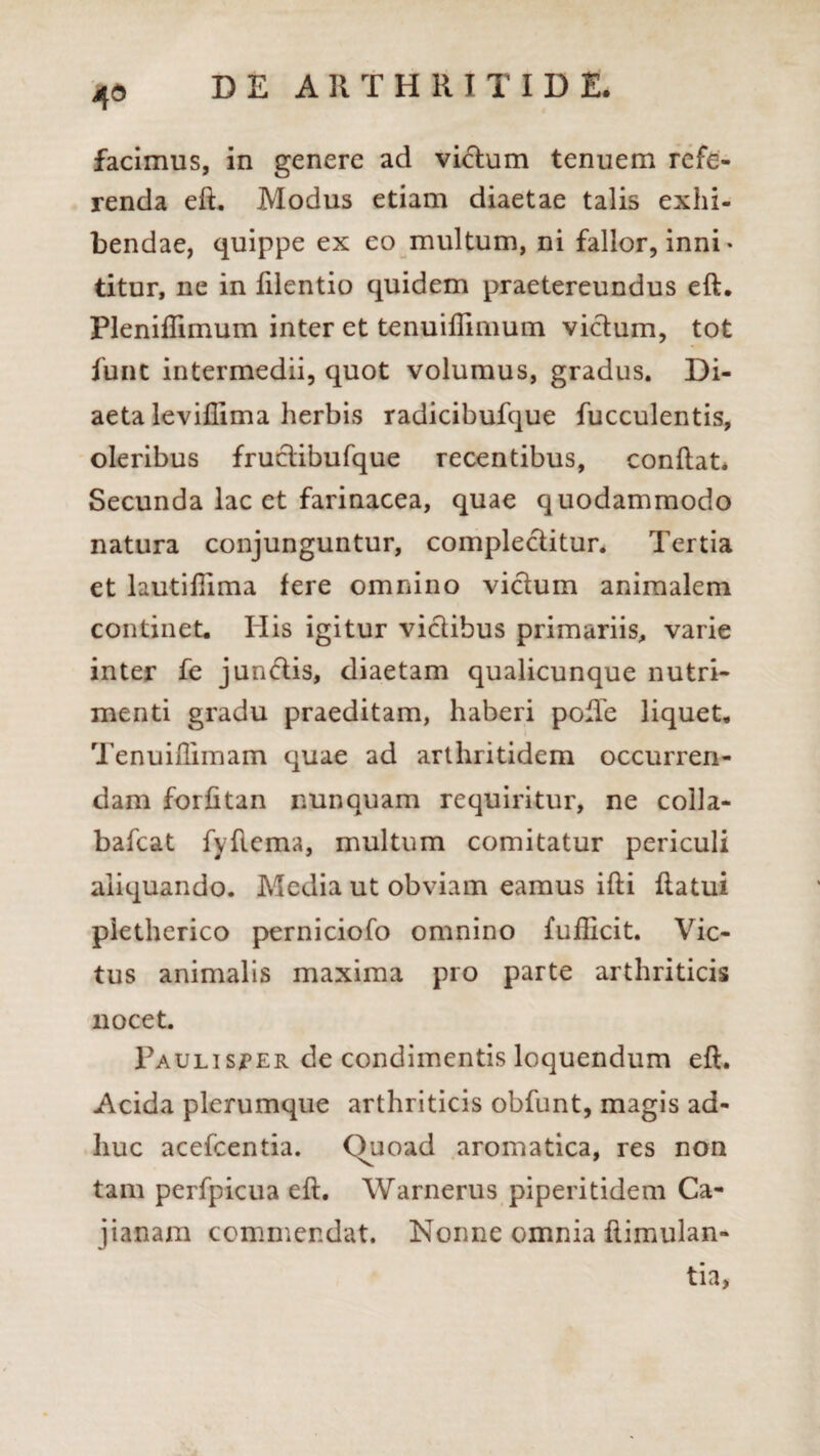 4° facimus, in genere ad vicium tenuem refe¬ renda eft. Modus etiam diaetae talis exhi¬ bendae, quippe ex eo multum, ni fallor, inni¬ titur, ne in filentio quidem praetereundus eft, Pleniflimum inter et tenuiffimum vicium, tot funt intermedii, quot volumus, gradus. Di¬ aeta leviffima herbis radicibufque fucculentis, oleribus fruclibufque recentibus, conflat. Secunda lac et farinacea, quae quodammodo natura conjunguntur, complectitur. Tertia et lautiftima fere omnino victum animalem continet. His igitur victibus primariis, varie inter fe junclis, diaetam qualicunque nutri¬ menti gradu praeditam, haberi pofte liquet, Tenuiflimam quae ad arthritidem occurren¬ dam forfitan nunquam requiritur, ne colla- bafcat fyftema, multum comitatur periculi aliquando. Media ut obviam eamus ifti flatui pietherico perniciofo omnino fufficit. Vic¬ tus animalis maxima pro parte arthriticis nocet. Paulisper de condimentis loquendum eft. Acida plerumque arthriticis obfunt, magis ad¬ huc acefcentia. Ouoad aromatica, res non tam perfpicua eft. Warnerus piperitidem Ca- jianam commendat. Nonne omnia flimulan- tia,
