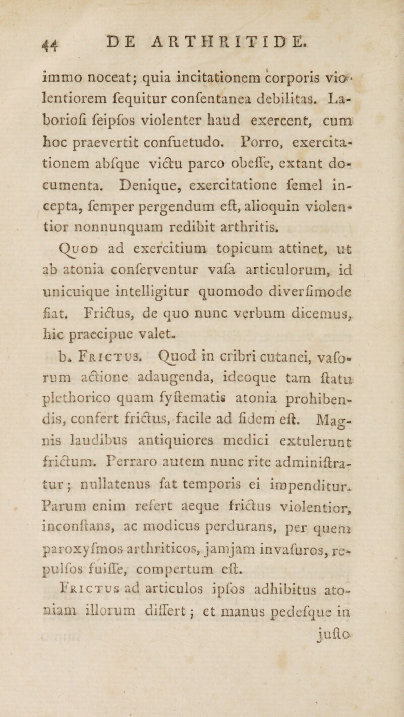 immo noceat; quia incitationem corporis vio* lentiorem fequitur confentanea debilitas. La- borioli feipfos violenter haud exercent, cum hoc praevertit confuetudo. Porro, exercita¬ tionem abfque victu parco obeffe, extant do¬ cumenta. Denique, exercitatione femel in¬ cepta, femper pergendum eft, alioquin violen¬ tior nonnunquam redibit arthritis. Quod ad exercitium topicum attinet, ut ab atonia conferventur vafa articulorum, id unicuique intelligitur quomodo diverfimode fiat. Fri&us, de quo nunc verbum dicemus, hic praecipue valet. b* Frictus. Quod in cribri cutanei, vafo- rum aclione adaugenda, ideoque tam flatu plcthorico quam fyftematis atonia prohiben¬ dis, confert friclus, facile ad fidem eft. Ma^-- «D nis laudibus antiquiores medici extulerunt friclum. Perraro autein nunc rite adminiftra- tur; nullatenus fat temporis ei impenditur- Parum enim refert aeque friclus violentior, inconflans, ac modicus perdurans, per quem paroxyfmos arthriticos, jamjam invafuros, re- pulfos fui fle, compertum eft. Frictus ad articulos ipfos adhibitus ato¬ mam illorum differt; et manus pedefquc in juRo