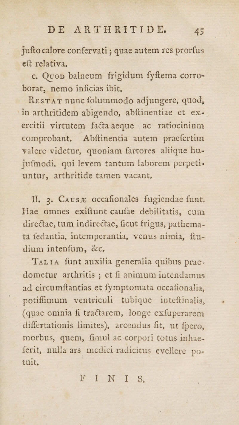 jufto calore confervati; quae autem res prorfus ed relativa. c. Quod balneum frigidum fyftema corro¬ borat, nemo inficias ibit. Restat nunc folummodo adjungere, quod, in arthritidem abigendo, abdinentiae et ex¬ ercitii virtutem fa£ta aeque ac ratiocinium comprobant. Abdicentia autem praefertim valere videtur, quoniam fartores aliique hu- jufmodi, qui levem tantum laborem perpeti¬ untur, arthritide tamen vacant. II. 3. Ca usm occafionales fugiendae dint Hae omnes exiftunt caufae debilitatis, cum dire&ae, tum indirectae, ficut frigus, pathcma- ta fedantia, intemperantia, venus niinia, ftti- dium intenfum, &c. Talia funt auxilia generalia quibus prae¬ dometur arthritis ; et ii animum intendamus ad circumdandas et fymptomata occafionalia, potiflimum ventriculi tubique intedhialis, (quae omnia fi tractarem, longe exfuperarem diflertationis limites), arcendus fit, ut fpero, morbus, quem, fimul ac corpori totus inhae- ferit, nulla ars medici radicitus evellere po¬ tuit. FINI S.