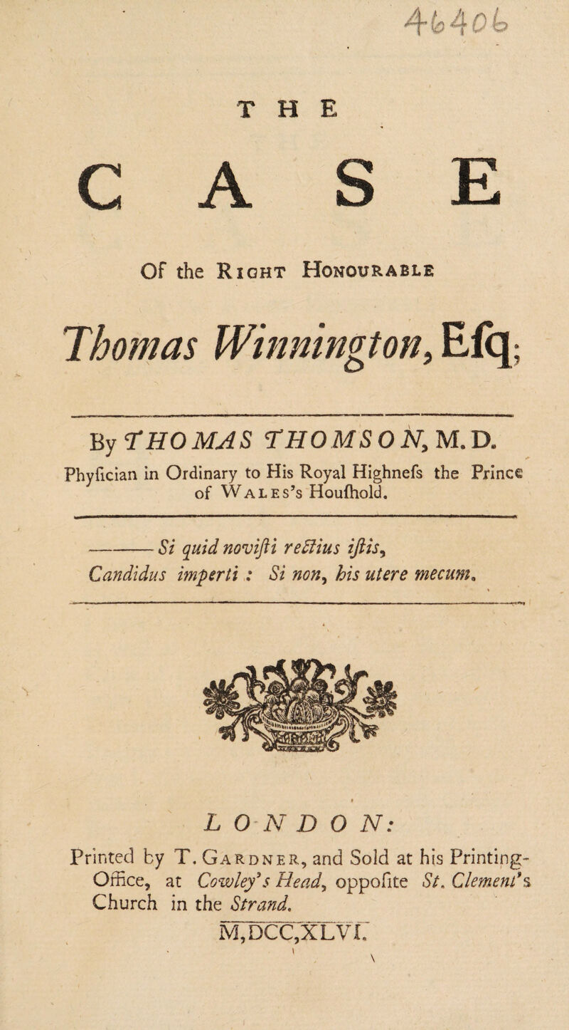 THE 4^4 ob CASE Of the Right Honourable Thomas Winnington> Efq; By THOMAS THOMSON, M.D. Phyfician in Ordinary to His Royal Highnefs the Prince of Wales’s Houfhold. -— Si quid novifti rettius iftis, Candidus imperii : Si non, his utere mecum. 'I —1 ' ' - ■ ' -— — — — f L ON D 0 N: Printed by T, Gardner, and Sold at his Printing- Office, at Cowley's Head, oppofite St. Clement'% Church in the Strand. M,T)CC,XLVi;