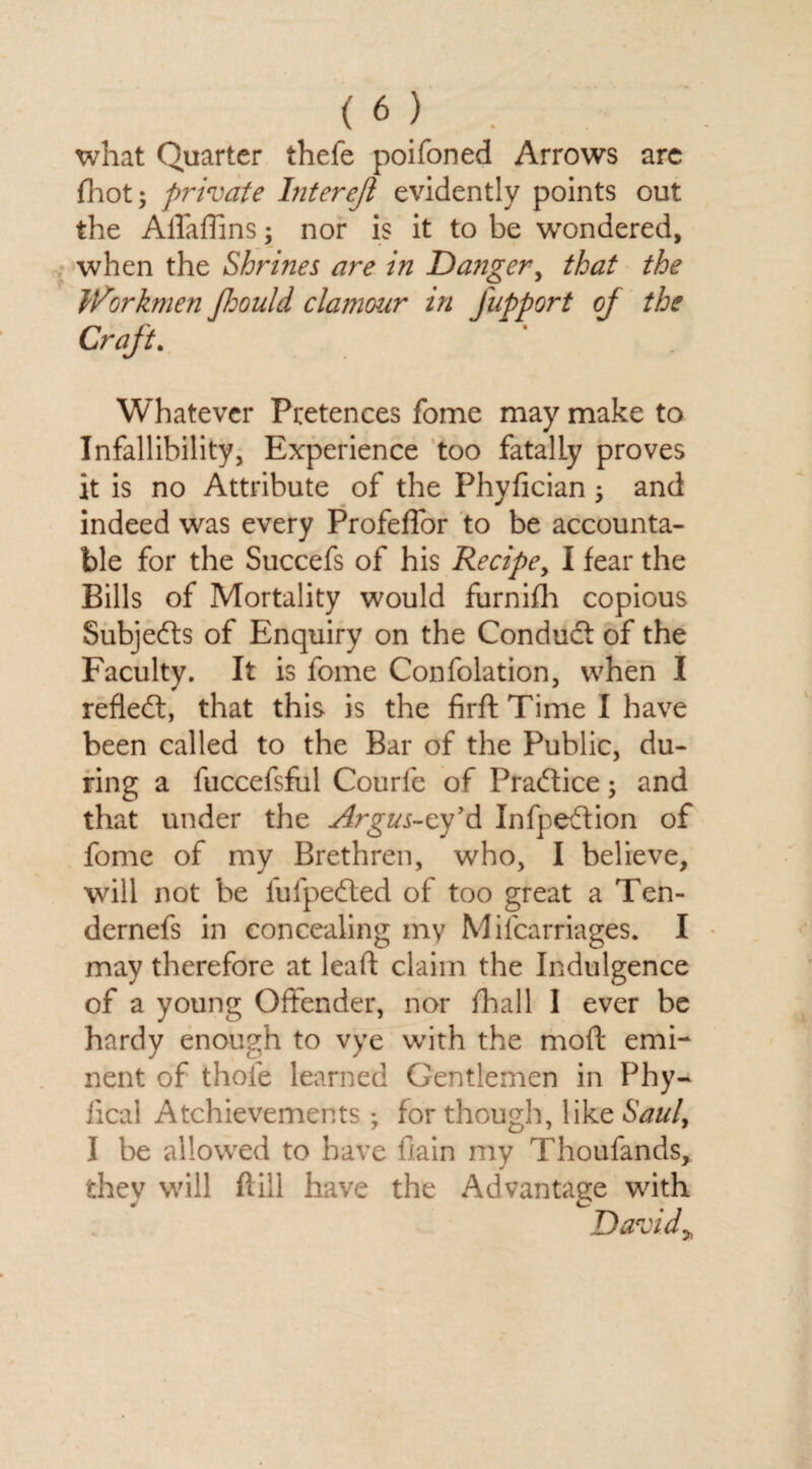 what Quarter thefe poifoned Arrows are fhot; private Inter eft evidently points out the AiTaffins; nor is it to be wondered, when the Shrines are in Danger, that the Workmen ftould clamour in fupport oj the Craft. Whatever Pretences fome may make to Infallibility, Experience too fatally proves it is no Attribute of the Phyfician ^ and indeed was every Profeffor to be accounta¬ ble for the Succefs of his Recipe, I fear the Bills of Mortality would furnifh copious Subjects of Enquiry on the Conduct of the Faculty. It is fome Confolation, when I reflect, that this is the firft Time I have been called to the Bar of the Public, du¬ ring a fuccefsfiil Courfe of Practice; and that under the Argus-cy’d Infpeftion of fome of my Brethren, who, I believe, will not be fufpedled of too great a Ten- dernefs in concealing my Mifcarriages. I may therefore at lead claim the Indulgence of a young Offender, nor fhall I ever be hardy enough to vye with the mod emi¬ nent of thole learned Gentlemen in Phy- lica! Achievements; for though, like Saul, I be allowed to have (lain my Thoufands, thev will ft ill have the Advantage with David>