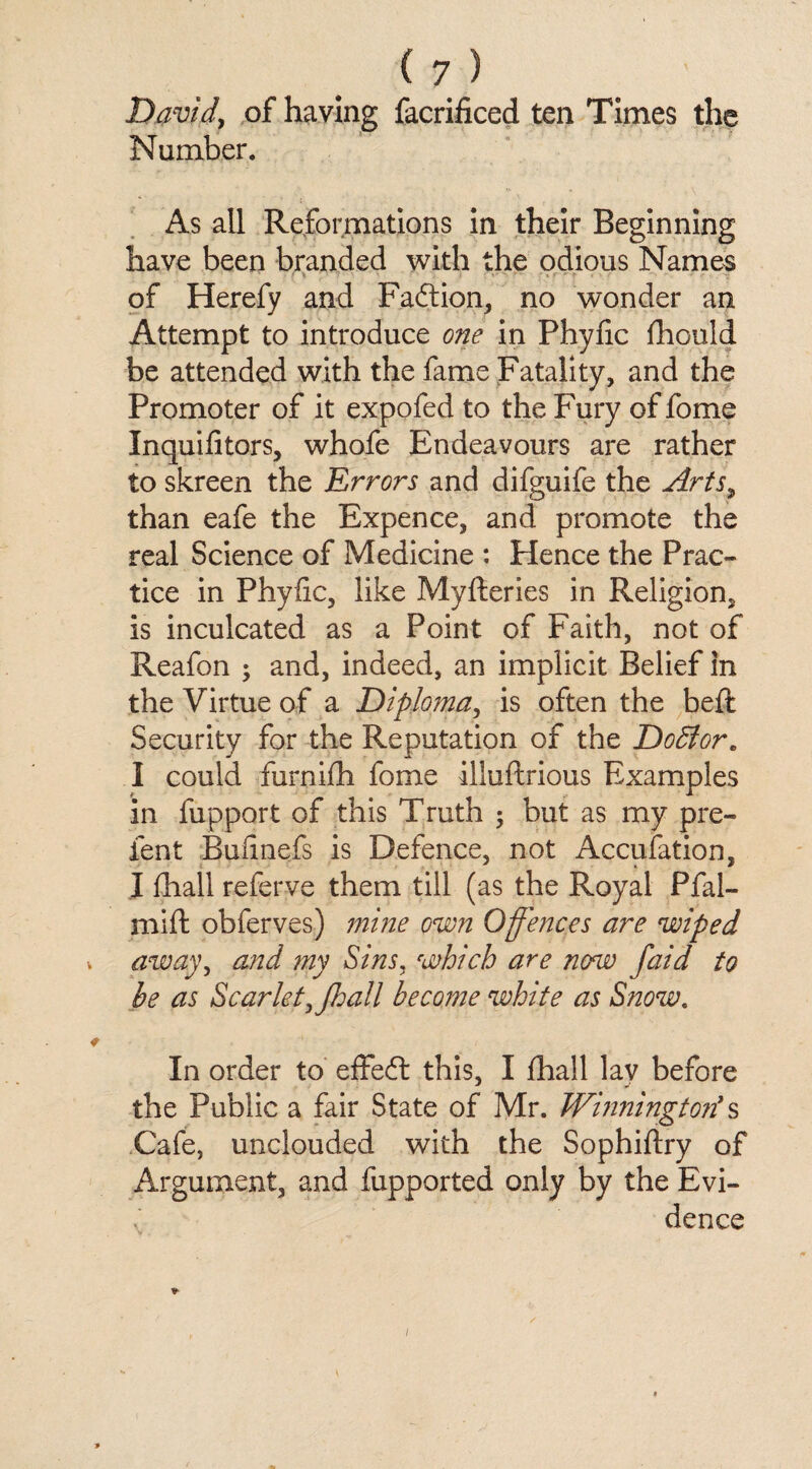 (?) David, of having facrificed ten Times the Number. As all Reformations in their Beginning have been branded with the odious Names of Herefy and Faction, no wonder an Attempt to introduce one in Phylic fhould be attended with the fame Fatality, and the Promoter of it expofed to the Fury of fome Inquifitors, whofe Endeavours are rather to skreen the Errors and difguife the Arts, than eafe the Expence, and promote the real Science of Medicine : Hence the Prac¬ tice in Phyfic, like Myfteries in Religion, is inculcated as a Point of Faith, not of Reafon ; and, indeed, an implicit Belief in the Virtue of a Diploma, is often the beft Security for the Reputation of the DoBor. 1 could furnijfh fome illuftrious Examples in fupport of this Truth but as my pre- ient Bufinefs is Defence, not Accufation, I (hall referve them till (as the Royal Pfal- mift obferves) mine own Offences are wiped away, and my Sins, which are now faid to he as ScarletyJhall become white as Snow. In order to effect this, I fhall lay before the Public a fair State of Mr. Winningtoti s Cafe, unclouded with the Sophiftry of Argument, and fupported only by the Evi¬ dence i