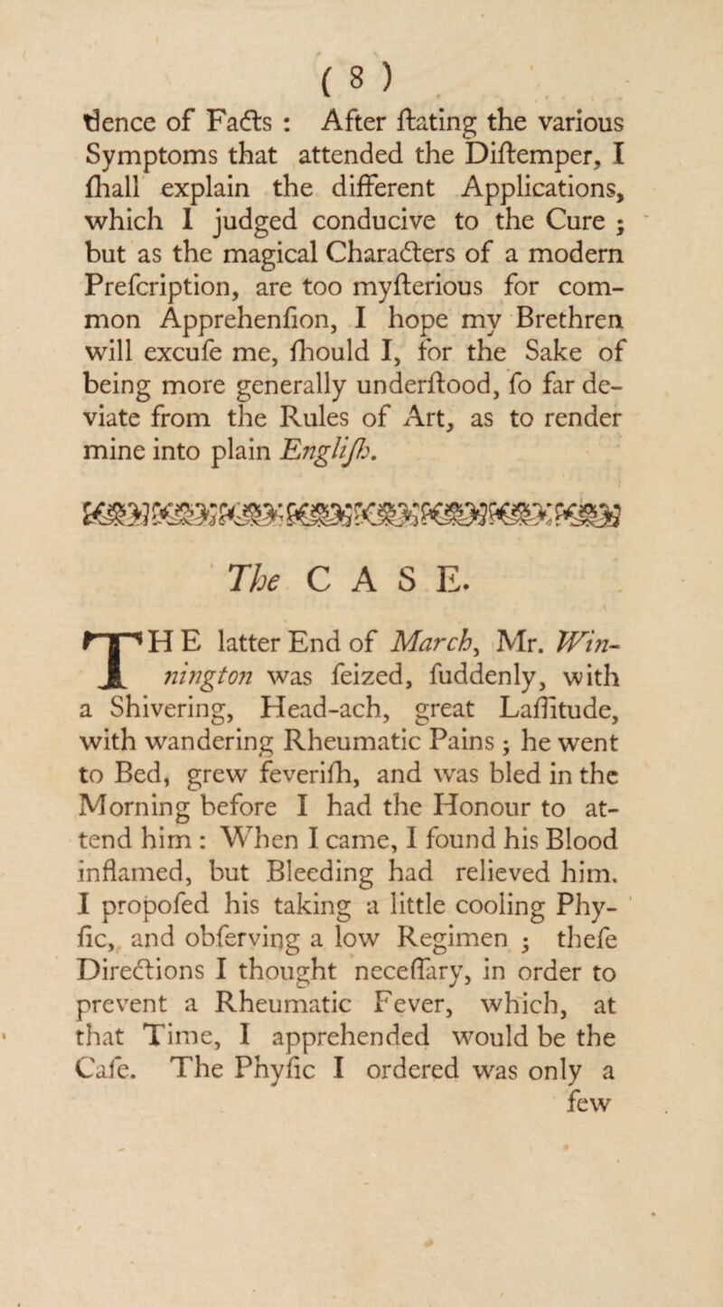 tience of Facts : After Hating the various Symptoms that attended the Diftemper, I fhall explain the different Applications, which 1 judged conducive to the Cure ; but as the magical Characters of a modern Prefcription, are too myfterious for com¬ mon Apprehenlion, I hope my Brethren will excufe me, fhould I, for the Sake of being more generally underftood, fo fir de¬ viate from the Rules of Art, as to render mine into plain Engliff:. The CASE. H E latter End of March, Mr. Win- i nington was feized, fuddenly, with a Shivering, Head-ach, great Latitude, with wandering Rheumatic Pains; he went to Bed, grew feverifh, and was bled in the Morning before I had the Honour to at¬ tend him : When I came, I found his Blood inflamed, but Bleeding had relieved him. I propofed his taking a little cooling Phy- fic, and obferving a low Regimen ; thefe Directions I thought neceffary, in order to prevent a Rheumatic Fever, which, at that Time, I apprehended would be the Cafe. The Phyfic I ordered was only a few